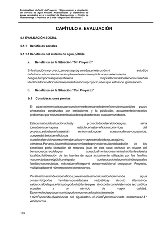 EstudioaNivel dePerfil delProyecto: “Mejoramiento y Ampliación
del servicio de Agua Potable, Alcantarillado y Tratamiento de
aguas residuales en la Localidad de Huamantanga – Distrito de
Huamantanga – Provincia de Canta – Región lima Provincias”.
119
CAPÍTULO V. EVALUACIÓN
5.1 EVALUACIÓN SOCIAL
5.1.1 Beneficios sociales
5.1.1.1 Beneficios del sistema de agua potable
a. Beneficios en la Situación “Sin Proyecto”
Enlasituaciónsinproyecto,alnoestarprogramadas,enejecución,ni estudios
definitivosuobrasorientadasaimplementarelsistemapúblicodeabastecimiento
deagua,tampocolasqueserefierena mejorarlacalidaddelservicio,nosehan
identificadobeneficiossocialesenlasituaciónsinproyecto,osea que éstosson igualesacero.
b. Beneficios en la Situación “Con Proyecto”
b.1 Consideraciones previas
El abastecimientodeaguaencondicionesdeprecariedadeineficienciaencuantolos pozos
artesanales construidos por instituciones y la población, actualmentetieneserios
problemas que redundanenlasaluddelospobladoresde estascomunidades.
Estecontextodelasituaciónactualy proyectadadelserviciodeagua, seha
tomadoencuentapara establecerlosbeneficioseconómicos del
proyecto,estosbeneficiosestán conformadosporel consumodenuevosusuarios,
quepercibiránlosbeneficiosde
accederalservicioyconsumirmejorcalidadymayorcantidaddeaguasegúnsu
demanda.Portanto,losbeneficioseconómicosdelproyectoresultandelaadición de los
beneficios porla liberación de recursos (que en este caso consiste en elvalor del
tiempodeacarreodelagua queactualmenteconsumenloshabitantesdeesta
localidad,laliberación de las fuentes de agua actualmente utilizadas por las familias
noconectadasaredpúblicayelgasto quelesocasionalaprovisióndeaguaalas
familiasnoconectadas, máslosbeneficiosporel consumoadicional deaguacon Proyecto;
multiplicadoporel númerodeconexionesnuevas.
Paralaestimacióndelosbeneficios,previamentesehacalculadoelvolumende agua
consumidoporlas familiasnoconectadasa redpúblicay elcosto alternativoo
valorsocialdelagua,efectuadoporloshabitantesque alnocontarconelsistemade red pública
acceden a un servicio de mayor calidad.
Elpromediodeaguaconsumidaporlosnoconectadosalsistemaesde
1.02m3
/vivienda,elvalorsocial del aguaesdeS/.36.29/m3
ylafrecuenciade acarreoses2.47
vecespordía.
 