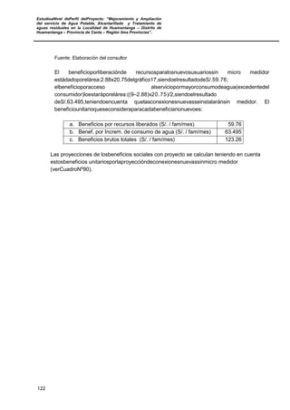 EstudioaNivel dePerfil delProyecto: “Mejoramiento y Ampliación
del servicio de Agua Potable, Alcantarillado y Tratamiento de
aguas residuales en la Localidad de Huamantanga – Distrito de
Huamantanga – Provincia de Canta – Región lima Provincias”.
122
Fuente: Elaboración del consultor
El beneficioporliberaciónde recursosparalosnuevosusuariossin micro medidor
estádadoporelárea:2.88x20.75delgráfico17,siendoelresultadodeS/.59.76;
elbeneficioporacceso alserviciopormayorconsumodeagua(excedentedel
consumidor)loestaráporelárea:((9–2.88)x20.75)/2,siendoelresultado
deS/.63.495,teniendoencuenta quelasconexionesnuevasseinstalaránsin medidor. El
beneficiounitarioqueseconsideraparacadabeneficiarionuevoes:
a. Beneficios por recursos liberados (S/. / fam/mes) 59.76
b. Benef. por Increm. de consumo de agua (S/. / fam/mes) 63.495
c. Beneficios brutos totales (S/. / fam/mes) 123.26
Las proyecciones de losbeneficios sociales con proyecto se calculan teniendo en cuenta
estosbeneficios unitariosporlaproyeccióndeconexionesnuevassinmicro medidor
(verCuadroNº90).
 