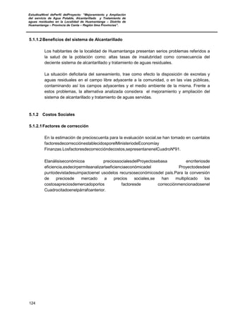 EstudioaNivel dePerfil delProyecto: “Mejoramiento y Ampliación
del servicio de Agua Potable, Alcantarillado y Tratamiento de
aguas residuales en la Localidad de Huamantanga – Distrito de
Huamantanga – Provincia de Canta – Región lima Provincias”.
124
5.1.1.2 Beneficios del sistema de Alcantarillado
Los habitantes de la localidad de Huamantanga presentan serios problemas referidos a
la salud de la población como: altas tasas de insalubridad como consecuencia del
deciente sistema de alcantarillado y tratamiento de aguas residuales.
La situación deficitaria del saneamiento, trae como efecto la disposición de excretas y
aguas residuales en el campo libre adyacente a la comunidad, o en las vías públicas,
contaminando así los campos adyacentes y el medio ambiente de la misma. Frente a
estos problemas, la alternativa analizada considera el mejoramiento y ampliación del
sistema de alcantarillado y tratamiento de aguas servidas.
5.1.2 Costos Sociales
5.1.2.1 Factores de corrección
En la estimación de precioscuenta para la evaluación social,se han tomado en cuentalos
factoresdecorrecciónestablecidosporelMinisteriodeEconomíay
Finanzas.Losfactoresdecorreccióndecostos,sepresentanenelCuadroNº91.
Elanálisiseconómicoa preciossocialesdelProyectosebasa encriteriosde
eficiencia,esdecirpermiteanalizarlaeficienciaeconómicadel Proyectodesdeel
puntodevistadesuimpactoenel usodelos recursoseconómicosdel país.Para la conversión
de preciosde mercado a precios sociales,se han multiplicado los
costosapreciosdemercadoporlos factoresde correcciónmencionadosenel
Cuadrocitadoenelpárrafoanterior.
 