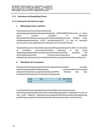 EstudioaNivel dePerfil delProyecto: “Mejoramiento y Ampliación
del servicio de Agua Potable, Alcantarillado y Tratamiento de
aguas residuales en la Localidad de Huamantanga – Distrito de
Huamantanga – Provincia de Canta – Región lima Provincias”.
133
5.1.3 Indicadores de Rentabilidad Social
5.1.3.1 Evaluación del sistema de agua
a. Metodología Costo / beneficio
Paraevaluareconómicamentelainstalacióndel
sistemadeaguapotablesehautilizadolametodología COSTO-BENEFICIO,siendo el criterio
que,el proyecto esviable,si el ValorActual
Netosocial(VANs)esmayorqueceroyquelaTasaInternadeRetornosocial (TIRs)es mayor
quelatasadedescuentosocial (9.0%) siendoelaño0,el2,013. La tasa de descuento
mencionada ha sido establecida por el Ministerio de EconomíayFinanzas.
Sehaestablecidocomo horizontedeevaluacióndelProyecto20años(2013-2033). En tal sentido
se consideran lasinversionesinicialesa efectuarse el año 0,para
asegurarlaprestacióndelservicioenlasmismascondicionesdecalidad ycantidad enel
horizontedeevaluacióndel Proyecto,sehaconsiderado,el costode
ampliacióndeconexionessinmicromedidorañoporaño que generaelcrecimiento poblacional.
b. Resultados de la evaluación
Paracalcularlosindicadoresdeevaluacióncorrespondientes,basadoen loscostos
ybeneficiossehaestablecidoelflujodecajaa preciossocialesenelhorizontede
planeamientodelproyecto,ysepresentaenelCuadroNº90. Enbasea este flujo,
losindicadoresdeevaluación resultantessonlossiguientes:
VANs (9%) : S/. 542,755.35
TIRs : 14.41%
LosindicadoresqueresultandelaevaluaciónsocialdelProyecto,demuestranque
elproyectopropuestoparalainstalacióndel sistemadeaguapotablees viabledesde el punto de
vista social, reflejando quelavaloraciónqueasignanlosbeneficiariosalasobrasprogramadas
paraelProyecto,superana todosloscostos (deinversiónydeoperacióny mantenimiento).
 