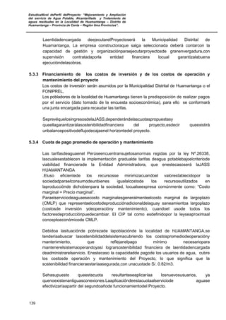 EstudioaNivel dePerfil delProyecto: “Mejoramiento y Ampliación
del servicio de Agua Potable, Alcantarillado y Tratamiento de
aguas residuales en la Localidad de Huamantanga – Distrito de
Huamantanga – Provincia de Canta – Región lima Provincias”.
139
Laentidadencargada deejecutarelProyectoserá la Municipalidad Distrital de
Huamantanga, La empresa constructoraque salga seleccionada deberá contarcon la
capacidad de gestión y organizaciónparaejecutarproyectosde granenvergadura,con
supervisión contratadaporla entidad financiera locual garantizalabuena
ejecucióndelasobras.
5.3.3 Financiamiento de los costos de inversión y de los costos de operación y
mantenimiento del proyecto
Los costos de inversión serán asumidos por la Municipalidad Distrital de Huamantanga o el
FONIPREL,
Los pobladores de la localidad de Huamantanga tienen la predisposición de realizar pagos
por el servicio (dato tomado de la encuesta socioeconómica), para ello se conformará
una junta encargada para recaudar las tarifas.
SeprevéquelosingresosdelaJASS,dependerándelascuotaspropuestasy
queellagarantizarálasostenibilidadfinanciera del proyecto,esdecir queexistirá
unbalancepositivodeflujodecajaenel horizontedel proyecto.
5.3.4 Cuota de pago promedio de operación y mantenimiento
Las tarifasdeaguaenel Perúseencuentransujetosanormas regidas por la ley Nº.26338,
lascualesestablecen la implementación gradualde tarifas deagua potablebajoelcriteriode
viabilidad financierade la Entidad Administradora, que enestecasoserá laJASS
HUAMANTANGA
.Eluso eficientede los recursosse minimizacuandoel valorestablecidopor la
sociedadparaelconsumodeunbienes igualalcostode los recursosutilizados en
laproducciónde dichobienpara la sociedad, locualseexpresa comúnmente como: “Costo
marginal = Precio marginal”.
Paraelserviciodeaguaesecosto marginalesgeneralmenteelcosto marginal de largoplazo
(CMLP) que representaelcostodeproducciónadicionaldelaguay saneamientoa largoplazo
(costosde inversión ydeoperacióny mantenimiento), cuandoel usode todos los
factoresdeproducciónpuedecambiar. El CIP tal como esdefinidopor la leyseaproximaal
conceptoeconómicode CMLP.
Debidoa lasituaciónde pobrezade lapoblaciónde la localidad de hUAMANTANGA,se
tenderíaabuscar lasostenibilidaddelsistemacubriendo los costospromediodeoperacióny
mantenimiento, que reflejanelpago mínimo necesariopara
mantenerelsistemaoperandoyasí lograrsostenibilidad financiera de laentidadencargada
deadministrarelservicio. Enestecaso la capacidadde pagode los usuarios de agua, cubre
los costosde operación y mantenimiento del Proyecto, lo que significa que la
sostenibilidad financieraestaríaasegurada,con unacuotade S/. 0.82/m3.
Sehasupuesto queestacuota resultanteseaplicaríaa losnuevosusuarios, ya
quenoexistenantiguasconexiones.Laaplicacióndeestacuotaalserviciode aguase
efectivizaríaapartir del segundoañode funcionamientodel Proyecto.
 