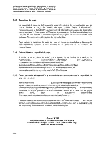 EstudioaNivel dePerfil delProyecto: “Mejoramiento y Ampliación
del servicio de Agua Potable, Alcantarillado y Tratamiento de
aguas residuales en la Localidad de Huamantanga – Distrito de
Huamantanga – Provincia de Canta – Región lima Provincias”.
141
5.3.5 Capacidad de pago
La capacidad de pago, se define como la proporción máxima del ingreso familiar que se
puede destinar al pago del servicio de agua potable. Según la Organización
Panamericana de la Salud (OPS), así como el BID (Banco Interamericano de Desarrollo),
esta proporción no debe superar el 5% de los ingresos de las familias beneficiadas por el
Proyecto. En esta sección se analiza la capacidad de pago de los usuarios teniendo como
guía este 5%, como proporciónmáxima del ingresofamiliar.
Para estimar la capacidad de pago, se tuvo en cuenta los resultados de la encuesta
socio-económica aplicada a una muestra de la población de la localidad de
Huamantanga.
5.3.6 Estimación de la capacidad de pago
A través de las encuestas se estimó que el ingreso de las familias de la localidad de
huamantanga, esenpromedioS/.555.16/mes(S/. 6,661.92anuales)y
considerandoel5%comolaproporciónmáximadelingreso
quesepuedeutilizarparaelpagodelserviciodeaguapotable,sedeterminóque
elpromediodelacapacidaddepago,esdeS/.27.76mensualporfamilia,en
tantoquelacapacidaddepagounitariaesdeS/.0.56/m3
deagua.
5.3.7 Cuota promedio de operación y mantenimiento comparado con la capacidad de
pago de los usuarios
Teniendoencuenta quelacapacidaddepagoestádefinidacomoelmáximo
ingresoquesepuedeutilizarparacubrirgastosenagua,esconvenienterealizar
lacomparacióndelacapacidaddepagoconlacuotapromediodeoperacióny mantenimiento
resultante (S/.0.56/m3
)paraversi losbeneficiariosseencuentran en la capacidad de pagar
dicha cuota, bajo el supuestode sostenibilidad
financieradeloscostosdeoperaciónymantenimientodelProyecto.
Conestepropósito,sedeterminalacapacidaddepagoporm3
deagua,tomando encuentael
consumopromediodeaguaestimadoparalalocalidad,comparándose con la cuota promedio
de operación y mantenimiento estimado, ver cuadro adjunto.
Cuadro Nº 108
Comparación de la cuota promedio de operación y
mantenimiento de agua potable con la capacidad de pago
promedio de los usuarios
 