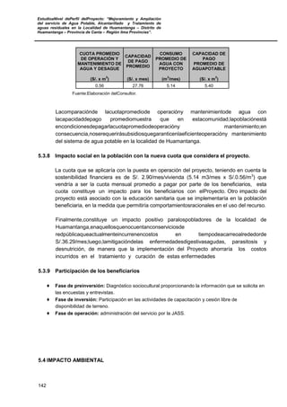 EstudioaNivel dePerfil delProyecto: “Mejoramiento y Ampliación
del servicio de Agua Potable, Alcantarillado y Tratamiento de
aguas residuales en la Localidad de Huamantanga – Distrito de
Huamantanga – Provincia de Canta – Región lima Provincias”.
142
CUOTA PROMEDIO
DE OPERACIÓN Y
MANTENIMIENTO DE
AGUA Y DESAGUE
CAPACIDAD
DE PAGO
PROMEDIO
CONSUMO
PROMEDIO DE
AGUA CON
PROYECTO
CAPACIDAD DE
PAGO
PROMEDIO DE
AGUAPOTABLE
(S/. x m
3
) (S/. x mes) (m
3
/mes) (S/. x m
3
)
0.56 27.76 5.14 5.40
Fuente:Elaboración delConsultor.
Lacomparaciónde lacuotapromediode operacióny mantenimientode agua con
lacapacidaddepago promediomuestra que en estacomunidad,lapoblaciónestá
encondicionesdepagarlacuotapromediodeoperacióny mantenimiento;en
consecuencia,noserequerirásubsidiosquegaranticenlaeficienteoperacióny mantenimiento
del sistema de agua potable en la localidad de Huamantanga.
5.3.8 Impacto social en la población con la nueva cuota que considera el proyecto.
La cuota que se aplicaría con la puesta en operación del proyecto, teniendo en cuenta la
sostenibilidad financiera es de S/. 2.90/mes/vivienda (5.14 m3/mes x S/.0.56/m3
) que
vendría a ser la cuota mensual promedio a pagar por parte de los beneficiarios, esta
cuota constituye un impacto para los beneficiarios con elProyecto. Otro impacto del
proyecto está asociado con la educación sanitaria que se implementaría en la población
beneficiaria, en la medida que permitiría comportamientosracionales en el uso del recurso.
Finalmente,constituye un impacto positivo paralospobladores de la localidad de
Huamantanga,enaquellosquenocuentanconserviciosde
redpúblicaqueactualmenteincurrenencostos en tiempodeacarreoalrededorde
S/.36.29/mes;luego,lamitigacióndelas enfermedadesdigestivasagudas, parasitosis y
desnutrición, de manera que la implementación del Proyecto ahorraría los costos
incurridos en el tratamiento y curación de estas enfermedades
5.3.9 Participación de los beneficiarios
♦ Fase de preinversión: Diagnóstico sociocultural proporcionando la información que se solicita en
las encuestas y entrevistas.
♦ Fase de inversión: Participación en las actividades de capacitación y cesión libre de
disponibilidad de terreno.
♦ Fase de operación: administración del servicio por la JASS.
5.4 IMPACTO AMBIENTAL
 