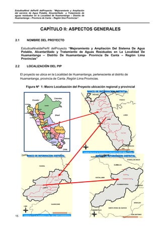 EstudioaNivel dePerfil delProyecto: “Mejoramiento y Ampliación
del servicio de Agua Potable, Alcantarillado y Tratamiento de
aguas residuales en la Localidad de Huamantanga – Distrito de
Huamantanga – Provincia de Canta – Región lima Provincias”.
15
CAPÍTULO II: ASPECTOS GENERALES
2.1 NOMBRE DEL PROYECTO
EstudioaNiveldePerfil delProyecto “Mejoramiento y Ampliación Del Sistema De Agua
Potable, Alcantarillado y Tratamiento de Aguas Residuales en La Localidad De
Huamantanga – Distrito De Huamantanga- Provincia De Canta – Región Lima
Provincias”
2.2 LOCALIZACIÓN DEL PIP
El proyecto se ubica en la Localidad de Huamantanga, perteneciente al distrito de
Huamantanga, provincia de Canta ,Región Lima Provincias.
Figura Nº 1: Macro Localización del Proyecto ubicación regional y provincial
 