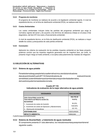 EstudioaNivel dePerfil delProyecto: “Mejoramiento y Ampliación
del servicio de Agua Potable, Alcantarillado y Tratamiento de
aguas residuales en la Localidad de Huamantanga – Distrito de
Huamantanga – Provincia de Canta – Región lima Provincias”.
151
5.4.4 Programa de monitoreo
El programa de monitoreo se realizara de acuerdo a la legislación ambiental vigente. A nivel de
expediente técnico, en la ficha de clasificación ambiental (FICA), se realizara este ítem.
5.4.5 Costos Ambientales
Los costos ambientales incluyen todos las partidas del programas ambiental que exige la
normativa vigente del sector y de acuerdo a los términos de referencia (Véase en el anexo 01de
diagnóstico, del ítem Nº 6 de costo y financiamiento ambiental).
A nivel de expediente técnico, en la ficha de clasificación ambiental (FICA), se realizara a mayor
detalle los costos y presupuestos de cada partida ambiental.
5.4.6 Conclusión:
Aplicando los criterios de evaluación de los posibles impactos ambiental en las fases proyecto,
podemos concluir que los impactos negativos generados son de magnitud leve, por ende, no
presenta ningún riesgo al medio ambiente, si se aplica adecuadamente las medidas de mitigación.
5.5 SELECCIÓN DE ALTERNATIVAS
5.5.1 Sistema de agua potable
Paraelsistemadeaguaseplanteóunaalternativaúnica,siendolosindicadores
deevaluaciónlosdelCuadroNº116.Estosindicadores,de evaluaciónsocial,
sensibilidad,sostenibilidadeimpactoambientalcorrespondientealaalternativa,
demuestranquelamismaeslaseleccionada.
Cuadro Nº 116
Indicadores de evaluación de la mejor alternativa de agua potable
ESCENARIOS INDICADORES
Valor Actual Neto social /S/,)
542,755.35
Tasa Interna de Retorno social (%) 14.41%
Sensibilidad
1. Incremento de costos de Inversión
36.22%
2. Incremento de costos de Operación y Mantenimiento
1545.65%
3. Disminución de beneficios
-26.14%
SOSTENIBILIDAD ASEGURADA
IMPACTO AMBIENTAL NINGUNA
FUENTE:ElaboracióndelConsultor
5.5.2 Sistema de Alcantarillado y tratamiento de aguas residuales
El componente presenta 01 sola alternativa, los indicadoressonlasquesepresentanenel
siguiente cuadro.
 