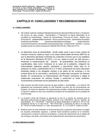 EstudioaNivel dePerfil delProyecto: “Mejoramiento y Ampliación
del servicio de Agua Potable, Alcantarillado y Tratamiento de
aguas residuales en la Localidad de Huamantanga – Distrito de
Huamantanga – Provincia de Canta – Región lima Provincias”.
157
CAPÍTULO VI: CONCLUSIONES Y RECOMENDACIONES
6.1 CONCLUSIONES
♦ Del análisis realizado eneldesarrollodelpresenteestudio,elproyecto“Mejoramiento y Ampliación
del servicio de agua potable , Alcantarillado y Tratamiento de Aguas Residuales de la
Localidad de Huamantanga , Distrito de Huamantanga, Provincia de Canta - Región Lima
Provincias”es viabledesdeelpuntodevista técnico,económico,social yambiental,porcuantolos
beneficioscuantificables (apreciossociales)delserviciodeagua quepercibiránlos
usuariossonmayoresa loscostosdeinversiónydeoperacióny mantenimiento (también a precios
sociales),siendo los valores evaluativos:VAN(s)S/.542,755.35 y TIR(s) de14.41%.
♦ La alternativa única de alcantarillado resulta viable, pese a que el valor unitario de
inversión inicial per cápita es mayor a los costos referenciales del Anexo SNIP 09, ya
que la alternativa planteada contempla los contenidos mínimos que la Ley establece
en la Resolución Ministerial 201-2012, a la vez, desde el punto de vista técnico y
ambiental, la implementación del sistema de alcantarillado, trae beneficios no
cuantificables, tales como: incidencia en la salud de la población, mitigando las
enfermedades digestivas agudas, parasitosis y desnutrición sobre todo en la
población de niños y adolescentes de 5 a 14 años; erradicando los focos infecciosos
existentes debido a los desagües vertidos a los patios de las viviendas y a los
campos libres de la comunidad y cambiando la inadecuada evacuación de residuos
fecales. En consecuencia, la implementación del Proyecto contribuirá a mitigar la
inadecuada evacuación de residuos fecales y preservará el medio ambiente,
incrementando el bienestar de los pobladores de este sector.
♦ Este proyecto permitirá brindar servicios de agua potable y alcantarillado a un total de 748
pobladores que actualmente habitan en 238 viviendas al primer año de funcionamiento del
proyecto, así mismo se atenderá a 02 organizaciones sociales, contribuyendo de esta manera
a mejorar la calidad de vida y las condiciones sanitarias de los pobladores de la Localidad de
Huamantanga
♦ La inversión inicial del Proyecto (a ejecutarse el año 0) a precios de mercado para la
alternativa seleccionada de Agua Potable, asciende a S/.1,359,030.57; para el sistema de
alcantarillado S/. 1,164,209.94; Tratamiento de Aguas Residuales un total de S/. 321,317.29,
Expediente Técnico a un costo de S/. 199,119.00 soles y supervison de obra a un costo de
S/. 170,673.47 soles haciendo un total del proyecto de S/. 3, 214,350.31 (todos con IGV).
♦ Desde el punto de vista ambiental, en la fase de ejecución y operación del proyecto se mitigan
los impactos ambientales negativos; y también traerá beneficios positivos en el ambiente,
contribuyendo a mejorar la salud de la población, a través del mejoramiento de la calidad del
aire del agua y del suelo, como efecto de la implementación del proyecto de saneamiento
6.2 RECOMENDACIONES
 