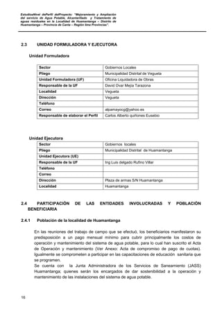 EstudioaNivel dePerfil delProyecto: “Mejoramiento y Ampliación
del servicio de Agua Potable, Alcantarillado y Tratamiento de
aguas residuales en la Localidad de Huamantanga – Distrito de
Huamantanga – Provincia de Canta – Región lima Provincias”.
16
2.3 UNIDAD FORMULADORA Y EJECUTORA
Unidad Formuladora
Sector Gobiernos Locales
Pliego Municipalidad Distrital de Vegueta
Unidad Formuladora (UF) Oficina Liquidadora de Obras
Responsable de la UF David Ovar Mejía Tarazona
Localidad Vegueta
Dirección Vegueta
Teléfono
Correo alpamayocg@yahoo.es
Responsable de elaborar el Perfil Carlos Alberto quiñones Eusebio
Unidad Ejecutora
Sector Gobiernos locales
Pliego Municipalidad Distrital de Huamantanga
Unidad Ejecutora (UE)
Responsable de la UF Ing Luis delgado Rufino Villar
Teléfono
Correo
Dirección Plaza de armas S/N Huamantanga
Localidad Huamantanga
2.4 PARTICIPACIÓN DE LAS ENTIDADES INVOLUCRADAS Y POBLACIÓN
BENEFICIARIA
2.4.1 Población de la localidad de Huamantanga
En las reuniones del trabajo de campo que se efectuó, los beneficiarios manifestaron su
predisposición a un pago mensual mínimo para cubrir principalmente los costos de
operación y mantenimiento del sistema de agua potable, para lo cual han suscrito el Acta
de Operación y mantenimiento (Ver Anexo: Acta de compromiso de pago de cuotas).
Igualmente se comprometen a participar en las capacitaciones de educación sanitaria que
se programen.
Se cuenta con la Junta Administradora de los Servicios de Saneamiento (JASS)
Huamantanga; quienes serán los encargados de dar sostenibilidad a la operación y
mantenimiento de las instalaciones del sistema de agua potable.
 