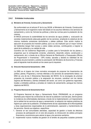EstudioaNivel dePerfil delProyecto: “Mejoramiento y Ampliación
del servicio de Agua Potable, Alcantarillado y Tratamiento de
aguas residuales en la Localidad de Huamantanga – Distrito de
Huamantanga – Provincia de Canta – Región lima Provincias”.
17
2.4.2 Entidades involucradas
a) Ministerio de Vivienda, Construcción y Saneamiento
De conformidad con el artículo 8º de la Ley 26338, el Ministerio de Vivienda, Construcción
y Saneamiento es el organismo rector del estado en los asuntos referidos a los servicios de
saneamiento y como tal, formula las políticas y dicta las normas para la prestación de los
mismos.
El MVCS promueve la sostenibilidad de los servicios de agua potable y evacuación de
excretas implementando adecuada gestión de los servicios; ampliando la cobertura de los
mismos mediante conexiones domiciliarias y piletas públicas. Esta acción implica la
ejecución de proyectos de inversión pública; que a su vez implicará que un mayor número
de habitantes tengan fácil acceso a estos vitales servicios, contribuyendo a mejorar la
salud de la población y su calidad de vida.
Coordina con los Gobiernos Regionales y Locales para la formulación de los planes y
programas que le corresponde (vivienda, urbanismo, desarrollo urbano, construcción y
saneamiento, etc.) a través de su Oficina General de Planificación y Presupuesto (Oficina
de Programación e Inversiones - OPI) evalúa, aprueba y declara la viabilidad de los
proyectos de pre-inversión y solicita la autorización del Ministerio de Economía y Finanzas
para el siguiente nivel de estudio en los casos que lo requieran.
b) Dirección Nacional de Saneamiento – DNS
La DNS es el órgano de Línea normativo encargado de proponer los lineamientos de
política, planes, Programas y normas referidas a los servicios de saneamiento básico. La
DNS es una de las 4 Direcciones Nacionales del MVCS. Es la encargada de priorizar
proyectos de inversión pública y la asignación de recursos, coordinar con los demás
órganos del Ministerio y demás entidades del sector, así como con gobiernos regionales,
locales y entidades públicas y privadas en materia de saneamiento, persigue los mismos
objetivos del MVCS.
c) Programa Nacional de Saneamiento Rural
El Programa Nacional de Agua y Saneamiento Rural, PRONASAR, es un programa
diseñado para mejorar las condiciones de vida de la población rural del país, disminuyendo
la incidencia de enfermedades diarreicas a través de la implementación y el mejoramiento
de la calidad de los servicios de agua y saneamiento, la adopción de mejores prácticas de
higiene por parte de la población, el fortalecimiento de las capacidades de la Municipalidad
y otras organizaciones responsables de la administración, operación y mantenimiento de
los servicios. Siendo sus objetivos específicos:
1. Generar en las comunidades atendidas, capacidad de gestión a través de efectivos
procesos de participación en el ciclo del proyecto, la introducción de sólidos principios
financieros y económicos para valorar el agua y los servicios sanitarios.
2. Implementar nuevos modelos de gestión en el ámbito de pequeñas ciudades poniendo
 