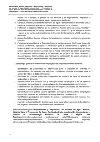 EstudioaNivel dePerfil delProyecto: “Mejoramiento y Ampliación
del servicio de Agua Potable, Alcantarillado y Tratamiento de
aguas residuales en la Localidad de Huamantanga – Distrito de
Huamantanga – Provincia de Canta – Región lima Provincias”.
18
énfasis en la calidad; la gestión de los servicios y el mejoramiento, ampliación y
rehabilitación de los sistemas de agua y saneamiento existentes.
3. Construir, mejorar y/o rehabilitar servicios de agua y saneamiento en el ámbito rural, a
través de nuevos mecanismos de intervención propuestos por el proyecto.
4. Fortalecer la capacidad técnica de los gobiernos locales para supervisar, fiscalizar y
controlar los servicios de agua y saneamiento en su jurisdicción, y dar asistencia técnica
y apoyo a las Juntas Administradoras de Servicio de Saneamiento JASS cuando sea
necesario.
5. Mejorar los hábitos de aseo e higiene de la población, mediante una intensiva educación
sanitaria.
6. Fortalecer la capacidad de la Dirección Nacional de Saneamiento (DNS) para desarrollar
políticas sectoriales, legislación e información para el planeamiento y vigilancia en
aspectos relacionados con la provisión de agua y servicios de saneamiento de las áreas
rurales y pequeñas ciudades, pautas para el marco institucional del sector que permitan
la coordinación interinstitucional y la ejecución del proyecto en forma ordenada y
descentralizada, definir políticas que incentiven la participación del sector privado en el
suministro de agua y saneamiento en pequeñas ciudades.
La estrategia general de intervención del proyecto de pequeñas ciudades consiste:
• Identificación de parámetros de intervención para el proyecto en términos de
características del servicio que aseguren condiciones mínimas aceptables para la
calidad de vida de la población usuaria.
• Definición de ciudades potenciales integrantes del proyecto en base al enfoque de
respuesta a la demanda.
• Sensibilización a la sociedad civil y Municipio acerca del proyecto a fin de lograr su
inclusión en forma voluntaria y participativa en las diversas actividades del proyecto.
• Fortalecimiento de capacidades locales que den soporte al proceso de intervención y
aseguren la sostenibilidad del servicio en el tiempo.
• Concientización de público usuario, operador, Municipio y demás actores del proyecto
en cuanto a sus roles, en materia de deberes y derechos con el servicio.
• Identificación participativa del modelo de gestión y características del operador más
adecuado para la ciudad.
• Inversión en la rehabilitación de sistemas a fin de lograr el cumplimiento de los objetivos
del proyecto, en términos de parámetros de intervención.
EldesarrollodelProyecto:“Mejoramiento y Ampliación Del Sistema De Agua Potable,
Alcantarillado Y Tratamiento De Aguas Residuales En La Localidad De Huamantanga –
Distrito De Huamantanga- Provincia De Canta – Región Lima
Provincias”,contribuyeaalcanzarel objetivogeneral delMVCS,allograrla cobertura
delosserviciosdeaguaysaneamiento, principalmente,enlocalidades alejadasy
comoenelpresenteProyecto, localizadasenlasierraaltoandinadel departamentodeLima.
 