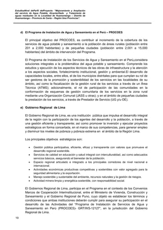EstudioaNivel dePerfil delProyecto: “Mejoramiento y Ampliación
del servicio de Agua Potable, Alcantarillado y Tratamiento de
aguas residuales en la Localidad de Huamantanga – Distrito de
Huamantanga – Provincia de Canta – Región lima Provincias”.
19
d) El Programa de Instalación de Agua y Saneamiento en el Perú – PROCOES
El principal objetivo del PROCOES, es contribuir al incremento de la cobertura de los
servicios de agua potable y saneamiento a la población de áreas rurales (población entre
201 a 2,000 habitantes) y de pequeñas ciudades (población entre 2,001 a 15,000
habitantes) del ámbito de intervención del Programa.
El Programa de Instalación de los Servicios de Agua y Saneamiento en el Perú,considera
soluciones integrales a la problemática del agua potable y saneamiento. Comprende los
estudios y ejecución de los aspectos técnicos de las obras de infraestructura y la atención
a los aspectos sociales, fortalecimiento institucional, gestión y ambiental.El desarrollo de
capacidades locales, entre ellos, el de los municipios distritales para que cumplan su rol de
ser gestores de la promoción y sostenibilidad de los servicios en las localidades de su
ámbito, así como la fiscalización de la gestión rural de los servicios a través de un Área
Técnica (ATMS); adicionalmente, el rol de participación de las comunidades en la
conformación de esquemas de gestión comunitaria de los servicios en la zona rural
mediante una Organización Comunal (JASS u otras); y en el ámbito de pequeñas ciudades
la prestación de los servicios, a través de Prestador de Servicio (UG y/u OE).
e) Gobierno Regional de Lima
El Gobierno Regional de Lima, es una institución pública que impulsa el desarrollo integral
de la región con la participación de los agentes del desarrollo y la población, a través de
una gestión eficiente y transparente; así como promover la inversión y ejecutar proyectos
estratégicos en forma concertada, en el marco de sus competencias, para generar empleo
y disminuir los niveles de pobreza y pobreza extrema en el ámbito de la Región Lima.
Los principales objetivos estratégicos son:
• Gestión pública participativa, eficiente, eficaz y transparente con valores que promueve el
desarrollo regional sostenible.
• Servicios de calidad en educación y salud integral con interculturalidad, así como adecuados
servicios básicos, asegurando el bienestar de la población.
• Espacio regional articulado e integrado a los principales corredores de nivel nacional e
internacional.
• Actividades económicas productivas competitivas y sostenibles con valor agregado para la
seguridad alimentaria y la exportación.
• Manejo sostenible y sustentable del ambiente, recursos naturales y la gestión de riesgos.
• Actividad minera limpia y energética sostenible, con responsabilidad social.
El Gobiernos Regional de Lima, participa en el Programa en el contexto de los Convenios
Marcos de Cooperación Interinstitucional, entre el Ministerio de Vivienda, Construcción y
Saneamiento y el Gobierno Regional de Puno, cuyo objeto es establecer los términos y
condiciones que ambas instituciones deberán cumplir para asegurar su participación en el
desarrollo de las Actividades del “Programa de Instalación de Servicios de Agua y
Saneamiento en Perú (PROCOES)- GRT/WS-12127”, en la jurisdicción del Gobierno
Regional de Lima.
 