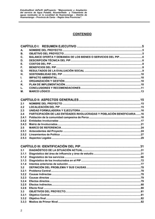 EstudioaNivel dePerfil delProyecto: “Mejoramiento y Ampliación
del servicio de Agua Potable, Alcantarillado y Tratamiento de
aguas residuales en la Localidad de Huamantanga – Distrito de
Huamantanga – Provincia de Canta – Región lima Provincias”.
2
CONTENIDO
CAPÍTULO I: RESUMEN EJECUTIVO ..........................................................................5
A. NOMBRE DEL PROYECTO ...............................................................................................................5
B. OBJETIVO DEL PROYECTO.............................................................................................................5
C. BALANCE OFERTA Y DEMANDA DE LOS BIENES O SERVICIOS DEL PIP................................6
D. DESCRIPCIÓN TÉCNICA DEL PIP....................................................................................................6
E. COSTOS DEL PIP...............................................................................................................................8
F. BENEFICIOS DEL PIP........................................................................................................................8
G. RESULTADOS DE LA EVALUACIÓN SOCIAL ................................................................................9
H. SOSTENIBILIDAD DEL PIP .............................................................................................................10
I. IMPACTO AMBIENTAL....................................................................................................................10
J. ORGANIZACIÓN Y GESTIÓN..........................................................................................................10
K. PLAN DE IMPLEMENTACIÓN.........................................................................................................10
L. CONCLUSIONES Y RECOMENDACIONES....................................................................................11
M. MARCO LÓGICO..............................................................................................................................13
CAPÍTULO II: ASPECTOS GENERALES......................................................................15
2.1 NOMBRE DEL PROYECTO .............................................................................................................15
2.2 LOCALIZACIÓN DEL PIP ................................................................................................................15
2.3 UNIDAD FORMULADORA Y EJECUTORA ....................................................................................16
2.4 PARTICIPACIÓN DE LAS ENTIDADES INVOLUCRADAS Y POBLACIÓN BENEFICIARIA.......16
2.4.1 Población de la comunidad campesina de Perca ........................................................................16
2.4.2 Entidades involucradas ..................................................................................................................17
2.4.3 Matriz de Involucrados....................................................................................................................21
2.5 MARCO DE REFERENCIA...............................................................................................................24
2.5.1 Antecedentes del Proyecto ............................................................................................................24
2.5.2 Lineamientos de Política ................................................................................................................27
2.5.3 Aspectos Legales ............................................................................................................................29
CAPÍTULO III: IDENTIFICACIÓN DEL PIP....................................................................31
3.1 DIAGNÓSTICO DE LA SITUACIÓN ACTUAL.................................................................................31
3.1.1 Diagnóstico del área de influencia y área de estudio..................................................................31
3.1.2 Diagnóstico de los servicios..........................................................................................................66
3.1.3 Diagnóstico de los involucrados en el PIP ...................................................................................72
3.1.4 Intentos anteriores de solución .....................................................................................................77
3.2 DEFINICIÓN DEL PROBLEMA Y SUS CAUSAS............................................................................78
3.2.1 Problema Central.............................................................................................................................78
3.2.2 Causas Indirectas............................................................................................................................78
3.2.3 Causas directas ...............................................................................................................................79
3.2.4 Efectos directos...............................................................................................................................79
3.2.5 Efectos indirectos............................................................................................................................80
3.2.6 Efecto final .......................................................................................................................................80
3.3 OBJETIVOS DEL PROYECTO.........................................................................................................81
3.3.1 Objetivo Central...............................................................................................................................81
3.3.2 Objetivo final....................................................................................................................................82
3.3.3 Medios de Primer Nivel ...................................................................................................................82
 