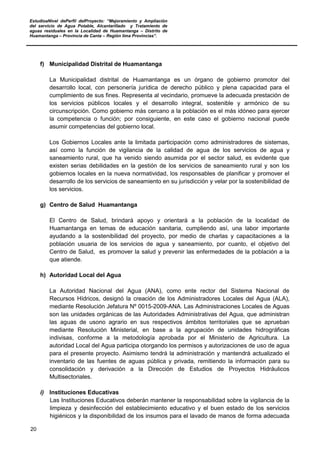 EstudioaNivel dePerfil delProyecto: “Mejoramiento y Ampliación
del servicio de Agua Potable, Alcantarillado y Tratamiento de
aguas residuales en la Localidad de Huamantanga – Distrito de
Huamantanga – Provincia de Canta – Región lima Provincias”.
20
f) Municipalidad Distrital de Huamantanga
La Municipalidad distrital de Huamantanga es un órgano de gobierno promotor del
desarrollo local, con personería jurídica de derecho público y plena capacidad para el
cumplimiento de sus fines. Representa al vecindario, promueve la adecuada prestación de
los servicios públicos locales y el desarrollo integral, sostenible y armónico de su
circunscripción. Como gobierno más cercano a la población es el más idóneo para ejercer
la competencia o función; por consiguiente, en este caso el gobierno nacional puede
asumir competencias del gobierno local.
Los Gobiernos Locales ante la limitada participación como administradores de sistemas,
así como la función de vigilancia de la calidad de agua de los servicios de agua y
saneamiento rural, que ha venido siendo asumida por el sector salud, es evidente que
existen serias debilidades en la gestión de los servicios de saneamiento rural y son los
gobiernos locales en la nueva normatividad, los responsables de planificar y promover el
desarrollo de los servicios de saneamiento en su jurisdicción y velar por la sostenibilidad de
los servicios.
g) Centro de Salud Huamantanga
El Centro de Salud, brindará apoyo y orientará a la población de la localidad de
Huamantanga en temas de educación sanitaria, cumpliendo así, una labor importante
ayudando a la sostenibilidad del proyecto, por medio de charlas y capacitaciones a la
población usuaria de los servicios de agua y saneamiento, por cuanto, el objetivo del
Centro de Salud, es promover la salud y prevenir las enfermedades de la población a la
que atiende.
h) Autoridad Local del Agua
La Autoridad Nacional del Agua (ANA), como ente rector del Sistema Nacional de
Recursos Hídricos, designó la creación de los Administradores Locales del Agua (ALA),
mediante Resolución Jefatura Nº 0015-2009-ANA. Las Administraciones Locales de Aguas
son las unidades orgánicas de las Autoridades Administrativas del Agua, que administran
las aguas de usono agrario en sus respectivos ámbitos territoriales que se aprueban
mediante Resolución Ministerial, en base a la agrupación de unidades hidrográficas
indivisas, conforme a la metodología aprobada por el Ministerio de Agricultura. La
autoridad Local del Agua participa otorgando los permisos y autorizaciones de uso de agua
para el presente proyecto. Asimismo tendrá la administración y mantendrá actualizado el
inventario de las fuentes de aguas pública y privada, remitiendo la información para su
consolidación y derivación a la Dirección de Estudios de Proyectos Hidráulicos
Multisectoriales.
i) Instituciones Educativas
Las Instituciones Educativos deberán mantener la responsabilidad sobre la vigilancia de la
limpieza y desinfección del establecimiento educativo y el buen estado de los servicios
higiénicos y la disponibilidad de los insumos para el lavado de manos de forma adecuada
 