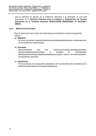EstudioaNivel dePerfil delProyecto: “Mejoramiento y Ampliación
del servicio de Agua Potable, Alcantarillado y Tratamiento de
aguas residuales en la Localidad de Huamantanga – Distrito de
Huamantanga – Provincia de Canta – Región lima Provincias”.
21
para el personal en general de la Institución educativa y el alumnado, la cual está
enmarcado en la Directiva Sanitaria para la Limpieza y Desinfección de Centros
Educativos en el Territorio Nacional- RESOLUCION MINISTERIAL N° 525-2009 /
MINSA.
2.4.3 Matriz de Involucrados
Para la elaboración de la matriz de involucrados se ha tenido en cuenta los siguientes
criterios:
a) Magnitud
Se toma encuentaa lapoblaciónafectada,aloshogaresafectadosporel problemacentral
en la localidad de Huamantanga.
b) Gravedad
Sehaconsiderado que alno existirunservicioadecuadodeaguapotabley
disposiciónhigiénicadeexcretasen la localidad de Huamantanga
afectadesobremaneralacalidaddevidadelaspersonasque vivenen dichocentropoblado,
principalmente, alosniños.
c) Importancia
En los procesos de presupuesto participativo se ha priorizado esta necesidad de la
poblaciónqueanhelavivirconmejoresnivelesdevida.
 