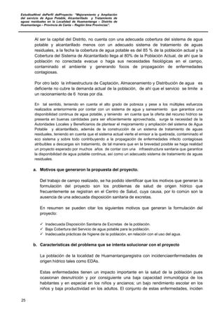EstudioaNivel dePerfil delProyecto: “Mejoramiento y Ampliación
del servicio de Agua Potable, Alcantarillado y Tratamiento de
aguas residuales en la Localidad de Huamantanga – Distrito de
Huamantanga – Provincia de Canta – Región lima Provincias”.
25
Al ser la capital del Distrito, no cuenta con una adecuada cobertura del sistema de agua
potable y alcantarillado menos con un adecuado sistema de tratamiento de aguas
residuales, a la fecha la cobertura de agua potable es del 85 % de la población actual y la
Cobertura del Sistema de Alcantarillado llega al 80% de la Población Actual, de ahí que la
población no conectada evacue o haga sus necesidades fisiológicas en el campo,
contaminado el ambiente y generando focos de propagación de enfermedades
contagiosas.
Por otro lado la infraestructura de Captación, Almacenamiento y Distribución de agua es
deficiente no cubre la demanda actual de la población, de ahí que el servicio se limite a
un racionamiento de 6 horas por día.
En tal sentido, teniendo en cuenta el alto grado de pobreza y pese a los múltiples esfuerzos
realizados anteriormente por contar con un sistema de agua y saneamiento que garantice una
disponibilidad continua de agua potable, y teniendo en cuenta que la oferta del recurso hídrico se
presenta en buenas cantidades para ser eficientemente aprovechada, surge la necesidad de la
Autoridades Locales y Beneficiarios de plantear el mejoramiento y ampliación del sistema de Agua
Potable y alcantarillado, además de la construcción de un sistema de tratamiento de aguas
residuales, teniendo en cuenta que el sistema actual vierte el emisor a la quebrada, contaminado el
eco sistema y sobre todo contribuyendo a la propagación de enfermedades infecto contagiosas
atribuibles a descargas sin tratamiento, de tal manera que en la brevedad posible se haga realidad
un proyecto esperado por muchos años de contar con una infraestructura sanitaria que garantice
la disponibilidad de agua potable continua, así como un adecuado sistema de tratamiento de aguas
residuales.
a. Motivos que generaron la propuesta del proyecto.
Del trabajo de campo realizado, se ha podido identificar que los motivos que generan la
formulación del proyecto son los problemas de salud de origen hídrico que
frecuentemente se registran en el Centro de Salud, cuya causa, por lo común son la
ausencia de una adecuada disposición sanitaria de excretas.
En resumen se pueden citar los siguientes motivos que generan la formulación del
proyecto:
 Inadecuada Disposición Sanitaria de Excretas de la población.
 Baja Cobertura del Servicio de agua potable para la población.
 Inadecuada prácticas de higiene de la población, en relación con el uso del agua.
b. Características del problema que se intenta solucionar con el proyecto
La población de la localidad de Huamantangaregistra con incidenciaenfermedades de
origen hídrico tales como EDAs.
Estas enfermedades tienen un impacto importante en la salud de la población pues
ocasionan desnutrición y por consiguiente una baja capacidad inmunológica de los
habitantes y en especial en los niños y ancianos; un bajo rendimiento escolar en los
niños y baja productividad en los adultos. El conjunto de estas enfermedades, inciden
 