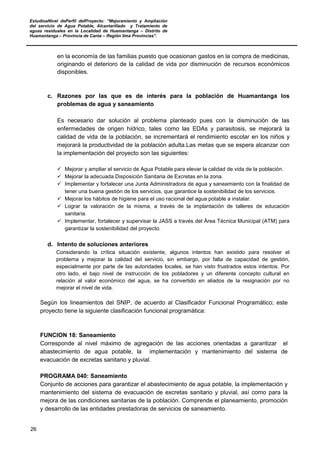 EstudioaNivel dePerfil delProyecto: “Mejoramiento y Ampliación
del servicio de Agua Potable, Alcantarillado y Tratamiento de
aguas residuales en la Localidad de Huamantanga – Distrito de
Huamantanga – Provincia de Canta – Región lima Provincias”.
26
en la economía de las familias puesto que ocasionan gastos en la compra de medicinas,
originando el deterioro de la calidad de vida por disminución de recursos económicos
disponibles.
c. Razones por las que es de interés para la población de Huamantanga los
problemas de agua y saneamiento
Es necesario dar solución al problema planteado pues con la disminución de las
enfermedades de origen hídrico, tales como las EDAs y parasitosis, se mejorará la
calidad de vida de la población, se incrementará el rendimiento escolar en los niños y
mejorará la productividad de la población adulta.Las metas que se espera alcanzar con
la implementación del proyecto son las siguientes:
 Mejorar y ampliar el servicio de Agua Potable para elevar la calidad de vida de la población.
 Mejorar la adecuada Disposición Sanitaria de Excretas en la zona.
 Implementar y fortalecer una Junta Administradora de agua y saneamiento con la finalidad de
tener una buena gestión de los servicios, que garantice la sostenibilidad de los servicios.
 Mejorar los hábitos de higiene para el uso racional del agua potable a instalar.
 Lograr la valoración de la misma, a través de la implantación de talleres de educación
sanitaria.
 Implementar, fortalecer y supervisar la JASS a través del Área Técnica Municipal (ATM) para
garantizar la sostenibilidad del proyecto.
d. Intento de soluciones anteriores
Considerando la crítica situación existente, algunos intentos han existido para resolver el
problema y mejorar la calidad del servicio, sin embargo, por falta de capacidad de gestión,
especialmente por parte de las autoridades locales, se han visto frustrados estos intentos. Por
otro lado, el bajo nivel de instrucción de los pobladores y un diferente concepto cultural en
relación al valor económico del agua, se ha convertido en aliados de la resignación por no
mejorar el nivel de vida.
Según los lineamientos del SNIP, de acuerdo al Clasificador Funcional Programático; este
proyecto tiene la siguiente clasificación funcional programática:
FUNCION 18: Saneamiento
Corresponde al nivel máximo de agregación de las acciones orientadas a garantizar el
abastecimiento de agua potable, la implementación y mantenimiento del sistema de
evacuación de excretas sanitario y pluvial.
PROGRAMA 040: Saneamiento
Conjunto de acciones para garantizar el abastecimiento de agua potable, la implementación y
mantenimiento del sistema de evacuación de excretas sanitario y pluvial, así como para la
mejora de las condiciones sanitarias de la población. Comprende el planeamiento, promoción
y desarrollo de las entidades prestadoras de servicios de saneamiento.
 