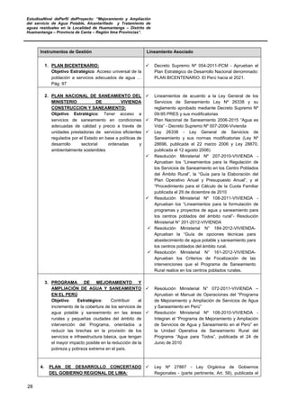 EstudioaNivel dePerfil delProyecto: “Mejoramiento y Ampliación
del servicio de Agua Potable, Alcantarillado y Tratamiento de
aguas residuales en la Localidad de Huamantanga – Distrito de
Huamantanga – Provincia de Canta – Región lima Provincias”.
28
Instrumentos de Gestión Lineamiento Asociado
1. PLAN BICENTENARIO:
Objetivo Estratégico: Acceso universal de la
población a servicios adecuados de agua …
Pág. 97
 Decreto Supremo Nº 054-2011-PCM - Aprueban el
Plan Estratégico de Desarrollo Nacional denominado:
PLAN BICENTENARIO: El Perú hacia el 2021.
2. PLAN NACIONAL DE SANEAMIENTO DEL
MINISTERIO DE VIVIENDA
CONSTRUCCION Y SANEAMIENTO:
Objetivo Estratégico: Tener acceso a
servicios de saneamiento en condiciones
adecuadas de calidad y precio a través de
unidades prestadoras de servicios eficientes
regulados por el Estado en base a políticas de
desarrollo sectorial ordenadas y
ambientalmente sostenibles
 Lineamientos de acuerdo a la Ley General de los
Servicios de Saneamiento Ley Nº 26338 y su
reglamento aprobado mediante Decreto Supremo Nº
09-95 PRES y sus modificatorias
 Plan Nacional de Saneamiento 2006-2015 “Agua es
Vida” - Decreto Supremo Nº 007-2006-Vivienda
 Ley 26338 - Ley General de Servicios de
Saneamiento y sus normas modificatorias (Ley Nº
28696, publicada el 22 marzo 2006 y Ley 28870,
publicada el 12 agosto 2006)
 Resolución Ministerial Nº 207-2010-VIVIENDA -
Aprueban los “Lineamientos para la Regulación de
los Servicios de Saneamiento en los Centro Poblados
del Ámbito Rural”, la “Guía para la Elaboración del
Plan Operativo Anual y Presupuesto Anual”, y el
“Procedimiento para el Cálculo de la Cuota Familiar
publicada el 29 de diciembre de 2010
 Resolución Ministerial Nº 108-2011-VIVIENDA -
Aprueban los “Lineamientos para la formulación de
programas y proyectos de agua y saneamiento para
los centros poblados del ámbito rural”- Resolución
Ministerial N° 201-2012-VIVIENDA
 Resolución Ministerial N° 184-2012-VIVIENDA-
Aprueban la “Guía de opciones técnicas para
abastecimiento de agua potable y saneamiento para
los centros poblados del ámbito rural.
 Resolución Ministerial N° 161-2012-VIVIENDA-
Aprueban los Criterios de Focalización de las
intervenciones que el Programa de Saneamiento
Rural realice en los centros poblados rurales.
3. PROGRAMA DE MEJORAMIENTO Y
AMPLIACIÓN DE AGUA Y SANEAMIENTO
EN EL PERÚ
Objetivo Estratégico: Contribuir al
incremento de la cobertura de los servicios de
agua potable y saneamiento en las áreas
rurales y pequeñas ciudades del ámbito de
intervención del Programa, orientados a
reducir las brechas en la provisión de los
servicios e infraestructura básica, que tengan
el mayor impacto posible en la reducción de la
pobreza y pobreza extrema en el país.
 Resolución Ministerial N° 072-2011-VIVIENDA –
Aprueban el Manual de Operaciones del “Programa
de Mejoramiento y Ampliación de Servicios de Agua
y Saneamiento en Perú”
 Resolución Ministerial Nº 108-2010-VIVIENDA -
Integran el “Programa de Mejoramiento y Ampliación
de Servicios de Agua y Saneamiento en el Perú” en
la Unidad Operativa de Saneamiento Rural del
Programa “Agua para Todos”, publicada el 24 de
Junio de 2010
4. PLAN DE DESARROLLO CONCERTADO
DEL GOBIERNO REGIONAL DE LIMA:
 Ley Nº 27867 - Ley Orgánica de Gobiernos
Regionales - (parte pertinente, Art. 58), publicada el
 