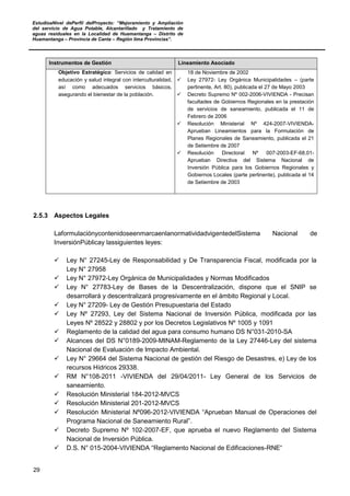 EstudioaNivel dePerfil delProyecto: “Mejoramiento y Ampliación
del servicio de Agua Potable, Alcantarillado y Tratamiento de
aguas residuales en la Localidad de Huamantanga – Distrito de
Huamantanga – Provincia de Canta – Región lima Provincias”.
29
Instrumentos de Gestión Lineamiento Asociado
Objetivo Estratégico: Servicios de calidad en
educación y salud integral con interculturalidad,
así como adecuados servicios básicos,
asegurando el bienestar de la población.
18 de Noviembre de 2002
 Ley 27972- Ley Orgánica Municipalidades – (parte
pertinente, Art. 80), publicada el 27 de Mayo 2003
 Decreto Supremo Nº 002-2006-VIVIENDA - Precisan
facultades de Gobiernos Regionales en la prestación
de servicios de saneamiento, publicada el 11 de
Febrero de 2006
 Resolución Ministerial Nº 424-2007-VIVIENDA-
Aprueban Lineamientos para la Formulación de
Planes Regionales de Saneamiento, publicada el 21
de Setiembre de 2007
 Resolución Directoral Nº 007-2003-EF-68.01-
Aprueban Directiva del Sistema Nacional de
Inversión Pública para los Gobiernos Regionales y
Gobiernos Locales (parte pertinente), publicada el 14
de Setiembre de 2003
2.5.3 Aspectos Legales
LaformulaciónycontenidoseenmarcaenlanormatividadvigentedelSistema Nacional de
InversiónPúblicay lassiguientes leyes:
 Ley N° 27245-Ley de Responsabilidad y De Transparencia Fiscal, modificada por la
Ley N° 27958
 Ley N° 27972-Ley Orgánica de Municipalidades y Normas Modificados
 Ley N° 27783-Ley de Bases de la Descentralización, dispone que el SNIP se
desarrollará y descentralizará progresivamente en el ámbito Regional y Local.
 Ley N° 27209- Ley de Gestión Presupuestaria del Estado
 Ley Nº 27293, Ley del Sistema Nacional de Inversión Pública, modificada por las
Leyes Nº 28522 y 28802 y por los Decretos Legislativos Nº 1005 y 1091
 Reglamento de la calidad del agua para consumo humano DS N°031-2010-SA
 Alcances del DS N°0189-2009-MINAM-Reglamento de la Ley 27446-Ley del sistema
Nacional de Evaluación de Impacto Ambiental.
 Ley N° 29664 del Sistema Nacional de gestión del Riesgo de Desastres, e) Ley de los
recursos Hídricos 29338.
 RM N°108-2011 -VIVIENDA del 29/04/2011- Ley General de los Servicios de
saneamiento.
 Resolución Ministerial 184-2012-MVCS
 Resolución Ministerial 201-2012-MVCS
 Resolución Ministerial Nº096-2012-VIVIENDA “Aprueban Manual de Operaciones del
Programa Nacional de Saneamiento Rural”.
 Decreto Supremo Nº 102-2007-EF, que aprueba el nuevo Reglamento del Sistema
Nacional de Inversión Pública.
 D.S. N° 015-2004-VIVIENDA “Reglamento Nacional de Edificaciones-RNE“
 