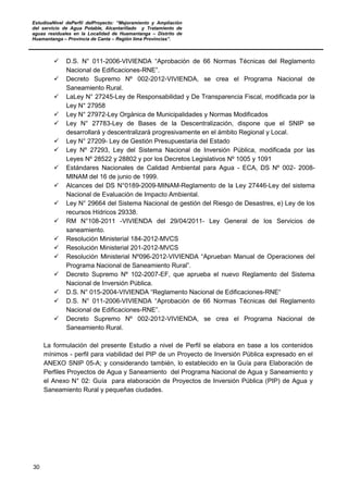 EstudioaNivel dePerfil delProyecto: “Mejoramiento y Ampliación
del servicio de Agua Potable, Alcantarillado y Tratamiento de
aguas residuales en la Localidad de Huamantanga – Distrito de
Huamantanga – Provincia de Canta – Región lima Provincias”.
30
 D.S. N° 011-2006-VIVIENDA “Aprobación de 66 Normas Técnicas del Reglamento
Nacional de Edificaciones-RNE”.
 Decreto Supremo Nº 002-2012-VIVIENDA, se crea el Programa Nacional de
Saneamiento Rural.
 LaLey N° 27245-Ley de Responsabilidad y De Transparencia Fiscal, modificada por la
Ley N° 27958
 Ley N° 27972-Ley Orgánica de Municipalidades y Normas Modificados
 Ley N° 27783-Ley de Bases de la Descentralización, dispone que el SNIP se
desarrollará y descentralizará progresivamente en el ámbito Regional y Local.
 Ley N° 27209- Ley de Gestión Presupuestaria del Estado
 Ley Nº 27293, Ley del Sistema Nacional de Inversión Pública, modificada por las
Leyes Nº 28522 y 28802 y por los Decretos Legislativos Nº 1005 y 1091
 Estándares Nacionales de Calidad Ambiental para Agua - ECA, DS Nº 002- 2008-
MINAM del 16 de junio de 1999.
 Alcances del DS N°0189-2009-MINAM-Reglamento de la Ley 27446-Ley del sistema
Nacional de Evaluación de Impacto Ambiental.
 Ley N° 29664 del Sistema Nacional de gestión del Riesgo de Desastres, e) Ley de los
recursos Hídricos 29338.
 RM N°108-2011 -VIVIENDA del 29/04/2011- Ley General de los Servicios de
saneamiento.
 Resolución Ministerial 184-2012-MVCS
 Resolución Ministerial 201-2012-MVCS
 Resolución Ministerial Nº096-2012-VIVIENDA “Aprueban Manual de Operaciones del
Programa Nacional de Saneamiento Rural”.
 Decreto Supremo Nº 102-2007-EF, que aprueba el nuevo Reglamento del Sistema
Nacional de Inversión Pública.
 D.S. N° 015-2004-VIVIENDA “Reglamento Nacional de Edificaciones-RNE“
 D.S. N° 011-2006-VIVIENDA “Aprobación de 66 Normas Técnicas del Reglamento
Nacional de Edificaciones-RNE”.
 Decreto Supremo Nº 002-2012-VIVIENDA, se crea el Programa Nacional de
Saneamiento Rural.
La formulación del presente Estudio a nivel de Perfil se elabora en base a los contenidos
mínimos - perfil para viabilidad del PIP de un Proyecto de Inversión Pública expresado en el
ANEXO SNIP 05-A; y considerando también, lo establecido en la Guía para Elaboración de
Perfiles Proyectos de Agua y Saneamiento del Programa Nacional de Agua y Saneamiento y
el Anexo N° 02: Guía para elaboración de Proyectos de Inversión Pública (PIP) de Agua y
Saneamiento Rural y pequeñas ciudades.
 