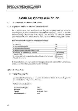 EstudioaNivel dePerfil delProyecto: “Mejoramiento y Ampliación
del servicio de Agua Potable, Alcantarillado y Tratamiento de
aguas residuales en la Localidad de Huamantanga – Distrito de
Huamantanga – Provincia de Canta – Región lima Provincias”.
31
CAPÍTULO III: IDENTIFICACIÓN DEL PIP
3.1 DIAGNÓSTICO DE LA SITUACIÓN ACTUAL
3.1.1 Diagnóstico del área de influencia y área de estudio
Se ha definido como área de influencia del proyecto al ámbito donde se ubican los
afectadospor el problema, siendo esta la localidad de Huamantanga, ubicada en el distrito
de Huamantanga, Provincia de Canta, Región Lima Provincias. La población estimada
para el área de influencia del estudio en el año 2,012 es de 714 habitantes y 238 viviendas.
Especificacionesdemográficas del área de influencia:
N° de familias : 238
N° de viviendas habitadas : 238
N° de viviendas no habitadas : 260
N° de Instituciones públicas y organizaciones : 10
N° Promedio de integrantes por vivienda : 3. Hab./vivienda
Población Total : 714 habitantes
N° de viviendas, instit. y organizaciones beneficiadas con el proyecto : 238 viviendas
Población Beneficiaria : 714 habitantes
El Área de Estudio para el proyecto es el área geográfica de la localidad de Huamantanga,
en donde se encuentran ubicadas las fuentes familiares.
a) Características físicas
a.1 Topografía y geografía
La localidad de Huamantanga se encuentra ubicado en el Distrito de Huamantanga en la
provincia de Canta – Región lima Provincias.
Políticamenteestáubicadoen:
Departamento/Región: LIMA
Provincia: CANTA
Distrito: HUAMANTANGA
RegiónGeográfica: LIMA
 
