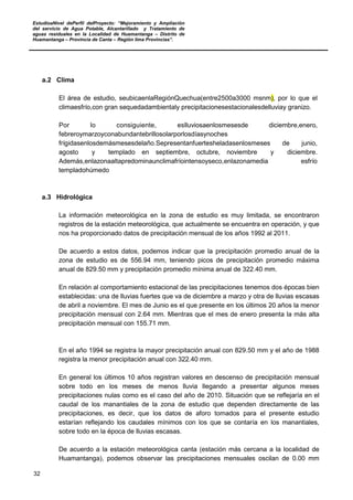 EstudioaNivel dePerfil delProyecto: “Mejoramiento y Ampliación
del servicio de Agua Potable, Alcantarillado y Tratamiento de
aguas residuales en la Localidad de Huamantanga – Distrito de
Huamantanga – Provincia de Canta – Región lima Provincias”.
32
a.2 Clima
El área de estudio, seubicaenlaRegiónQuechua(entre2500a3000 msnm), por lo que el
climaesfrío,con gran sequedadambientaly precipitacionesestacionalesdelluviay granizo.
Por lo consiguiente, eslluviosaenlosmesesde diciembre,enero,
febreroymarzoyconabundantebrillosolarporlosdíasynoches
frígidasenlosdemásmesesdelaño.Sepresentanfuertesheladasenlosmeses de junio,
agosto y templado en septiembre, octubre, noviembre y diciembre.
Además,enlazonaaltapredominaunclimafríointensoyseco,enlazonamedia esfrío
templadohúmedo
a.3 Hidrológica
La información meteorológica en la zona de estudio es muy limitada, se encontraron
registros de la estación meteorológica, que actualmente se encuentra en operación, y que
nos ha proporcionado datos de precipitación mensual de los años 1992 al 2011.
De acuerdo a estos datos, podemos indicar que la precipitación promedio anual de la
zona de estudio es de 556.94 mm, teniendo picos de precipitación promedio máxima
anual de 829.50 mm y precipitación promedio mínima anual de 322.40 mm.
En relación al comportamiento estacional de las precipitaciones tenemos dos épocas bien
establecidas: una de lluvias fuertes que va de diciembre a marzo y otra de lluvias escasas
de abril a noviembre. El mes de Junio es el que presente en los últimos 20 años la menor
precipitación mensual con 2.64 mm. Mientras que el mes de enero presenta la más alta
precipitación mensual con 155.71 mm.
En el año 1994 se registra la mayor precipitación anual con 829.50 mm y el año de 1988
registra la menor precipitación anual con 322.40 mm.
En general los últimos 10 años registran valores en descenso de precipitación mensual
sobre todo en los meses de menos lluvia llegando a presentar algunos meses
precipitaciones nulas como es el caso del año de 2010. Situación que se reflejaría en el
caudal de los manantiales de la zona de estudio que dependen directamente de las
precipitaciones, es decir, que los datos de aforo tomados para el presente estudio
estarían reflejando los caudales mínimos con los que se contaría en los manantiales,
sobre todo en la época de lluvias escasas.
De acuerdo a la estación meteorológica canta (estación más cercana a la localidad de
Huamantanga), podemos observar las precipitaciones mensuales oscilan de 0.00 mm
 
