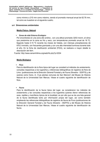 EstudioaNivel dePerfil delProyecto: “Mejoramiento y Ampliación
del servicio de Agua Potable, Alcantarillado y Tratamiento de
aguas residuales en la Localidad de Huamantanga – Distrito de
Huamantanga – Provincia de Canta – Región lima Provincias”.
33
como mínimo a 215 mm como máximo, siendo el promedio mensual anual de 62.76 mm,
tal como se muestran en el siguiente cuadro.
a.4 Dimensiones ambientales
Medio Físico– Natural
 Zonas de vida/ Entorno Ecológico
Por encontrarse en una zona alto andina , con una altitud promedio 3253 msnm, el clima
que predomina en la zona es frio y seco, con temperaturas promedio anual de 16 ºC,
llegando hasta 0.15 ºC durante los meses de helada, con intensas precipitaciones de
676.3 mm/año, con frecuentes granizada y con una alta intensidad luminosa durante todo
el año. En la ficha de clasificación ambiental (FICA), se realizara a mayor detalle la
descripción del ítem.
Fuente: http://www.senamhilima.org/web/hb.php?p=2034
Medio Biológico
 Flora
Para la identificación de la flora típica del lugar se consideró el métodos de avistamiento,
consultas respectivas a los lugareños y referencias bibliográficas de registros de flora de
Lima (publicaciones de la Dirección General Forestal y de Fauna Silvestre - DGFFS) y de
autores como Cano, A. (“Las plantas comunes de San Marcos”) del Museo de Historia
Natural de la Universidad San Marcos. Véase el cuadro siguiente de identificación de
flora.
 Fauna
Para la identificación de la fauna típica del lugar, se consideraron los métodos de
avistamiento y las consultas respectivas a los lugareños quienes dieron referencias de
aves, reptiles y mamíferos típicos de la localidad, es por ello que se da una lista general
de la fauna identificada tanto por información propia del lugar, así como también
empleando las referencias bibliográficas de registros de fauna de Puno (publicaciones de
la Dirección General Forestal y de Fauna Silvestre - DGFFS) y del Museo de Historia
Natural de la Universidad San Marcos. Véase el cuadro siguiente de identificación de
fauna.
 