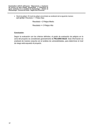 EstudioaNivel dePerfil delProyecto: “Mejoramiento y Ampliación
del servicio de Agua Potable, Alcantarillado y Tratamiento de
aguas residuales en la Localidad de Huamantanga – Distrito de
Huamantanga – Provincia de Canta – Región lima Provincias”.
37
• Nivel de peligro: El nivel de peligro encontrado se analizará de la siguiente manera
(c)= (a)*(b) = Resultado = 1 Peligro Bajo
Resultado = 2 Peligro Medio
Resultado >= 3 Peligro Alto
Conclusión:
Según la evaluación con los criterios definidos, el grado de evaluación de peligros en la
zona del proyecto es considerado generalmente de PELIGRO BAJO. Esta información se
analizará de manera conjunta con el análisis de vulnerabilidades, para determinar el nivel
de riesgo está expuesto el proyecto.
 