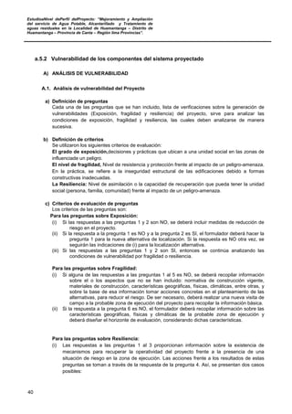 EstudioaNivel dePerfil delProyecto: “Mejoramiento y Ampliación
del servicio de Agua Potable, Alcantarillado y Tratamiento de
aguas residuales en la Localidad de Huamantanga – Distrito de
Huamantanga – Provincia de Canta – Región lima Provincias”.
40
a.5.2 Vulnerabilidad de los componentes del sistema proyectado
A) ANÁLISIS DE VULNERABILIDAD
A.1. Análisis de vulnerabilidad del Proyecto
a) Definición de preguntas
Cada una de las preguntas que se han incluido, lista de verificaciones sobre la generación de
vulnerabilidades (Exposición, fragilidad y resiliencia) del proyecto, sirve para analizar las
condiciones de exposición, fragilidad y resiliencia, las cuales deben analizarse de manera
sucesiva.
b) Definición de criterios
Se utilizaron los siguientes criterios de evaluación:
El grado de exposición,decisiones y prácticas que ubican a una unidad social en las zonas de
influenciade un peligro.
El nivel de fragilidad, Nivel de resistencia y protección frente al impacto de un peligro-amenaza.
En la práctica, se refiere a la inseguridad estructural de las edificaciones debido a formas
constructivas inadecuadas.
La Resiliencia: Nivel de asimilación o la capacidad de recuperación que pueda tener la unidad
social (persona, familia, comunidad) frente al impacto de un peligro-amenaza.
c) Criterios de evaluación de preguntas
Los criterios de las preguntas son:
Para las preguntas sobre Exposición:
(i) Si las respuestas a las preguntas 1 y 2 son NO, se deberá incluir medidas de reducción de
riesgo en el proyecto.
(ii) Si la respuesta a la pregunta 1 es NO y a la pregunta 2 es SI, el formulador deberá hacer la
pregunta 1 para la nueva alternativa de localización. Si la respuesta es NO otra vez, se
seguirán las indicaciones de (i) para la localización alternativa.
(iii) Si las respuestas a las preguntas 1 y 2 son SI, entonces se continúa analizando las
condiciones de vulnerabilidad por fragilidad o resiliencia.
Para las preguntas sobre Fragilidad:
(i) Si alguna de las respuestas a las preguntas 1 al 5 es NO, se deberá recopilar información
sobre el o los aspectos que no se han incluido: normativa de construcción vigente,
materiales de construcción, características geográficas, físicas, climáticas, entre otras, y
sobre la base de esa información tomar acciones concretas en el planteamiento de las
alternativas, para reducir el riesgo. De ser necesario, deberá realizar una nueva visita de
campo a la probable zona de ejecución del proyecto para recopilar la información básica.
(ii) Si la respuesta a la pregunta 6 es NO, el formulador deberá recopilar información sobre las
características geográficas, físicas y climáticas de la probable zona de ejecución y
deberá diseñar el horizonte de evaluación, considerando dichas características.
Para las preguntas sobre Resiliencia:
(i) Las respuestas a las preguntas 1 al 3 proporcionan información sobre la existencia de
mecanismos para recuperar la operatividad del proyecto frente a la presencia de una
situación de riesgo en la zona de ejecución. Las acciones frente a los resultados de estas
preguntas se toman a través de la respuesta de la pregunta 4. Así, se presentan dos casos
posibles:
 