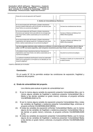 EstudioaNivel dePerfil delProyecto: “Mejoramiento y Ampliación
del servicio de Agua Potable, Alcantarillado y Tratamiento de
aguas residuales en la Localidad de Huamantanga – Distrito de
Huamantanga – Provincia de Canta – Región lima Provincias”.
42
físicas de la zona de ejecución del Proyecto?
C. Análisis de Vulnerabilidad por Resiliencia
En la zona de ejecución del Proyecto ¿Existen mecanismos
técnicos (sistema alternativo para la provisión de servicio) para
hacer frente a la ocurrencia de peligros?
X Se tiene las consideraciones técnicas.
En la zona de ejecución del Proyecto ¿Existen mecanismos
financieros (por ejemplo fondo para atención de emergencias)
para hacer frente a daños ocasionados por la ocurrencia de
peligros?
X
Se tiene al Sistema de Defensa Civil:
INDECI-Municipalidad
En la zona de ejecución del Proyecto ¿Existen mecanismos
organizativos (por ejemplo planes de contingencia) para hacer
frente a daños ocasionados por la ocurrencia de peligros?
X
Se tiene al Sistema de Defensa Civil:
INDECI-Municipalidad
Las tres preguntas anteriores sobre resiliencia se refirieron a la zona de ejecución del Proyecto, ahora la idea es
saber si el PIP, de manera específica, está incluyendo mecanismos para hacer frente a una situación de riesgo
¿El problema incluye mecanismos técnicos, financieros y/o
organizativos para hacer frente a los daños ocasionados por la
ocurrencia de peligros?
X Se prevé la ocurrencia de peligros
¿La población beneficiaria del Proyecto conoce los potenciales
daños que se generarían si el Proyecto se ve afectado por una
situación peligrosa?
X
Prevalece el interés por la preservación de
la salud humana.
FUENTE: Elaborado por el consultor.
Conclusión:
En el cuadro N° 03 ha permitido analizar las condiciones de exposición, fragilidad y
resiliencia del proyecto.
d) Grado de vulnerabilidad del proyecto.
Los criterios para evaluar el grado de vulnerabilidad son:
(i) Si por lo menos alguna variable de exposición presenta Vulnerabilidad Alta y por lo
menos alguna variable de fragilidad o resiliencia presenta Vulnerabilidad Alta o
Media (y las demás variables un grado menor), entonces, el proyecto enfrenta
VULNERABILIDAD ALTA.
(ii) Si por lo menos alguna variable de exposición presenta Vulnerabilidad Alta y todas
las variables de fragilidad o resiliencia presenta Vulnerabilidad Baja, entonces el
proyecto enfrenta VULNERABILIDAD MEDIA.
(iii) Si todas las variables de exposición enfrentan Vulnerabilidad Media y por lo menos
alguna de las variables de fragilidad o resiliencia presentan Vulnerabilidad Alta (y
las demás un grado menor), entonces, el proyecto enfrenta VULNERABILIDAD
ALTA.
(iv) Si todas las variables de exposición presentan Vulnerabilidad Media y por lo menos
alguna de las variables de fragilidad o resiliencia presentan Vulnerabilidad Media
(y las demás un grado menor), entonces, el proyecto enfrenta VULNERABILIDAD
MEDIA.
 
