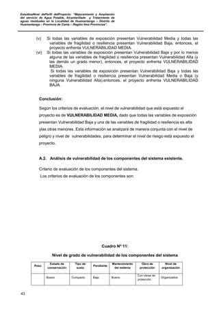 EstudioaNivel dePerfil delProyecto: “Mejoramiento y Ampliación
del servicio de Agua Potable, Alcantarillado y Tratamiento de
aguas residuales en la Localidad de Huamantanga – Distrito de
Huamantanga – Provincia de Canta – Región lima Provincias”.
43
(v) Si todas las variables de exposición presentan Vulnerabilidad Media y todas las
variables de fragilidad o resiliencia presentan Vulnerabilidad Baja, entonces, el
proyecto enfrenta VULNERABILIDAD MEDIA.
(vi) Si todas las variables de exposición presentan Vulnerabilidad Baja y por lo menos
alguna de las variables de fragilidad o resiliencia presentan Vulnerabilidad Alta (y
las demás un grado menor), entonces, el proyecto enfrenta VULNERABILIDAD
MEDIA.
Si todas las variables de exposición presentan Vulnerabilidad Baja y todas las
variables de fragilidad o resiliencia presentan Vulnerabilidad Media o Baja (y
ninguna Vulnerabilidad Alta),entonces, el proyecto enfrenta VULNERABILIDAD
BAJA.
Conclusión:
Según los criterios de evaluación, el nivel de vulnerabilidad que está expuesto el
proyecto es de VULNERABILIDAD MEDIA, dado que todas las variables de exposición
presentan Vulnerabilidad Baja y una de las variables de fragilidad o resiliencia es alta
ylas otras menores. Esta información se analizará de manera conjunta con el nivel de
peligro y nivel de vulnerabilidades, para determinar el nivel de riesgo está expuesto el
proyecto.
A.2. Análisis de vulnerabilidad de los componentes del sistema existente.
Criterio de evaluación de los componentes del sistema.
Los criterios de evaluación de los componentes son:
Cuadro Nº 11:
Nivel de grado de vulnerabilidad de los componentes del sistema
Peso
Estado de
conservación
Tipo de
suelo
Pendiente
Mantenimiento
del sistema
Obra de
protección
Nivel de
organización
Bueno Compacto Baja Bueno
Con obras de
protección
Organizados
 