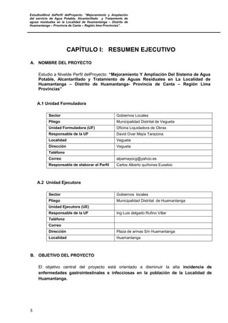 EstudioaNivel dePerfil delProyecto: “Mejoramiento y Ampliación
del servicio de Agua Potable, Alcantarillado y Tratamiento de
aguas residuales en la Localidad de Huamantanga – Distrito de
Huamantanga – Provincia de Canta – Región lima Provincias”.
5
CAPÍTULO I: RESUMEN EJECUTIVO
A. NOMBRE DEL PROYECTO
Estudio a Nivelde Perfil delProyecto: “Mejoramiento Y Ampliación Del Sistema de Agua
Potable, Alcantarillado y Tratamiento de Aguas Residuales en La Localidad de
Huamantanga – Distrito de Huamantanga- Provincia de Canta – Región Lima
Provincias”
A.1 Unidad Formuladora
Sector Gobiernos Locales
Pliego Municipalidad Distrital de Vegueta
Unidad Formuladora (UF) Oficina Liquidadora de Obras
Responsable de la UF David Ovar Mejía Tarazona
Localidad Vegueta
Dirección Vegueta
Teléfono
Correo alpamayocg@yahoo.es
Responsable de elaborar el Perfil Carlos Alberto quiñones Eusebio
A.2 Unidad Ejecutora
Sector Gobiernos locales
Pliego Municipalidad Distrital de Huamantanga
Unidad Ejecutora (UE)
Responsable de la UF Ing Luis delgado Rufino Villar
Teléfono
Correo
Dirección Plaza de armas S/n Huamantanga
Localidad Huamantanga
B. OBJETIVO DEL PROYECTO
El objetivo central del proyecto está orientado a disminuir la alta incidencia de
enfermedades gastrointestinales e infecciosas en la población de la Localidad de
Huamantanga.
 
