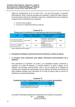 EstudioaNivel dePerfil delProyecto: “Mejoramiento y Ampliación
del servicio de Agua Potable, Alcantarillado y Tratamiento de
aguas residuales en la Localidad de Huamantanga – Distrito de
Huamantanga – Provincia de Canta – Región lima Provincias”.
51
Según las características de la vía, entre Lima y la zona del proyecto, se aprecian
potencialmente, áreas y sectores puntuales que constituyen o determinan algún riesgo en
el normal tránsito vehicular de materiales a esta zona, considerándose que los riesgos de
transporte están condicionados por lo siguiente:
♦ Cruce de centros poblados
♦ Cruce de ríos / quebradas (puentes y/o pontones)
Cuadro Nº 18
Riesgos para la movilización de materiales para ejecución del proyecto
ITEM
RIESGO A LA
CARRETERA
RIESGO AL MEDIO
SOCIOAMBIENTAL
PRINCIPALES ELEMENTOS
IMPACTABLES
PROBABILIDAD
DE
AFECTACIÓN
Cruce en centros poblados
y comunidades campesinas
Baja y Medio Baja
Viviendas e integridad física de
la población, Cultivos dispersos
y vegetación arbustiva en
laderas
Baja
Cruce en ríos / quebradas
(puentes y/o pontones)
Baja Baja
Infraestructura vial y
Contaminación hídrica en
ocurrencia de accidentes
Baja
Fuente: Elaborado por el Consultor.
c. Principales actividades económicas del área de influencia y niveles de ingreso
 La encuesta como instrumento para obtener información socio-económica de la
población
Para caracterizar a la población, en cuanto a sus actividades sociales, económicas y
culturales, sus niveles de ingresos, su conducta referida a la salud e higiene; se ha
realizado una encuesta socio-económica, para lo cual el universo es la totalidad de
viviendas de la localidad de Huamantanga, que fue obtenido del Padrón de viviendas de
dicha localidad (recogido como información en la visita al campo); sobre la cual se ha
diseñado una muestra representativa.
Cuadro Nº 19
Cantidad de Predios utilizados para determinar la muestra representativa
Características
Nº de
Predios
VIVIENDAS DOMESTICAS TOTAL 238
Fuente: Elaborado por el Consultor
La ecuación matemática utilizada para la estimación de la muestra es la siguiente:
M = K2
xPxQxN
(e2
x(N-1))+K2
xPxQ
 
