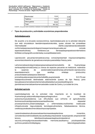 EstudioaNivel dePerfil delProyecto: “Mejoramiento y Ampliación
del servicio de Agua Potable, Alcantarillado y Tratamiento de
aguas residuales en la Localidad de Huamantanga – Distrito de
Huamantanga – Provincia de Canta – Región lima Provincias”.
54
Electricidad 15.00 3.39
Teléfono 10.00 2.26
Otros gastos 50.00 11.31
Total 441.93 100.00
FUENTE: Encuesta socio económica realizada en la localidad de Huamantanga
 Tipos de producción y actividades económicas preponderantes
Actividadpecuaria
De acuerdo a la encuesta socioeconómica, laactividadpecuaria es la actividad relevante
que está vinculadacon laexistenciapastosnaturales, quese ubicaen las zonasaltase
intermediasdel distrito.Laspraderasnaturalesestán
conformadasporasociacióndegramíneaspermanentesyanuales,así comode
especiesarbustivasy herbáceos.Las tierrasaptasparapastossondemediana
fertilidad,contopografía accidentaday susceptiblealaerosión.
Laproducción pecuaria(crianzadevacunosy ovinos)representael mayorporcentajedesu
economíaconlaventa de ganadovacunoenpie,quesosdetipo frescoy paria.
LaComercializacióndeanimalesenpieserealizaenelmismodistrito de Huamantanga
oenlacapitalprovincial(Canta).La crianza de especies pecuarias es tradicional, notándose
la ausencia de asistenciatécnicaenelmanejo,alimentación,reproduccióny
lasanidadanimal,lo que serefleja enlabaja produccióny
productividadencadaespecie.Setieneen
promedioquelasvacasproducenleche6a8lts,ysuprecioesde S/.0.70,casi
todalaproducciónestá destinadaala elaboraciónde quesos de tipo frescoy paria
loscualessecomercializanenlamismalocalidadadieznuevossoleselkilogramo
ytambiénsecomercializaenlosmercadosdela ciudad de Canta y La ciudad de Lima.
Actividad agrícola
Laactividadagrícola es la actividad más importante en la localidad de
Huamantanga,estáconstituidaporlapequeñaagricultura con finesde
autoconsumoysubsistencia. Las dificultades que enfrenta el agricultorsonlos
fenómenosclimatológicosadversosenlasdiferentes etapasdel
procesoproductivo,presenciadeplagas y enfermedades,insuficienteo inadecuada
infraestructurade riego,empleode tecnologíarudimentaria, faltadeasistencia técnica,
crediticiaycanalesdecomercializaciónpocoapropiados.
Lasiembradeestoscultivosserealizaenlosmesesdeseptiembrea noviembre,
coincidiendoconeliniciodelaslluvias;seutilizalayunta(aradode bueyes)parala preparacióndel
terreno; lafertilizaciónsebasaenlaaplicacióndeestiércol de
vacunos,ovinosyalgunoscasosdeanimales mennores;seutilizamuy pocolospesticidas
químicos,paraelcontroldeplagasy latecnologíaaplicadaes
 