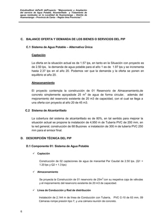 EstudioaNivel dePerfil delProyecto: “Mejoramiento y Ampliación
del servicio de Agua Potable, Alcantarillado y Tratamiento de
aguas residuales en la Localidad de Huamantanga – Distrito de
Huamantanga – Provincia de Canta – Región lima Provincias”.
6
C. BALANCE OFERTA Y DEMANDA DE LOS BIENES O SERVICIOS DEL PIP
C.1 Sistema de Agua Potable – Alternativa Única
Captación
La oferta en la situación actual es de 1.57 lps, en tanto en la Situación con proyecto es
de 2.50 lps, la demanda de agua potable para el año 1 es de 1.97 lps y se incrementa
hasta 2.37 lps en el año 20. Podemos ver que la demanda y la oferta se ponen en
equilibrio el año 20.
Almacenamiento
El proyecto contempla la construcción de 01 Reservorio de Almacenamiento,de
concreto simplemente apoyadode 25 m3
de agua de forma circular, además del
mejoramiento del reservorio existente de 20 m3 de capacidad, con el cual se llega a
una oferta con proyecto al año 20 de 45 m3.
C.2 Sistema de Alcantarillado
La cobertura del sistema de alcantarillado es de 80%, en tal sentido para mejorar la
situación actual se propone la instalación de 4,950 m de Tubería PVC de 200 mm, en
la red general, construcción de 68 Buzones e instalación de 300 m de tubería PVC 250
mm para el emisor final.
D. DESCRIPCIÓN TÉCNICA DEL PIP
D.1 Componente 01: Sistema de Agua Potable
 Captación
Construcción de 02 captaciones de agua de manantial Par Caudal de 2.50 lps. (Q1 =
1.20 lps y Q2 = 1.3 lps)
 Almacenamiento
Se proyecta la Construcción de 01 reservorio de 25m
3
con su respetiva caja de válvulas
y el mejoramiento del reservorio existente de 20 m3 de capacidad.
 Línea de Conducción y Red de distribución
Instalación de 2,144 m de línea de Conducción con Tubería, PVC C-10 de 63 mm, 09
Cámaras rompe presión tipo 7, y una cámara reunión de concreto.
 