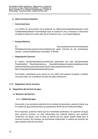 EstudioaNivel dePerfil delProyecto: “Mejoramiento y Ampliación
del servicio de Agua Potable, Alcantarillado y Tratamiento de
aguas residuales en la Localidad de Huamantanga – Distrito de
Huamantanga – Provincia de Canta – Región lima Provincias”.
66
g. Otros servicios existentes
 Comunicaciones
Los medios de comunicación de la población es utilizancomomediodetransportela combi
ruraldesdelalocalidadde Huamantanga hacia la Ciudad de Lima y Viceversa, la frecuencia
de salida es diaria en la maña salen de la Ciudad de Lima y en la tarde Regresan
 Energía Eléctrica
En laencuestasocioeconómicoindicaqueel
84%delasviviendascuentanconservicioeléctrico.El gasto mensual de las viviendasque
cuentan conservicioeléctricoes menosdeS/. 6.50/mes.
 Organización Comunal
El máximo representantedelacomunidad,esel gobernador que esel representantedel
Presidentedela Repúblicaenlazona,y fiscalizalostrabajos,principalmentedelosservicios
públicosexistentes,quepuedensereducación,salud,asegurandounabuena
laborconlapoblacióndepartedeestasinstituciones.
Así también, actualmente ya se cuenta con una JASS, para asegurar la gestión y también
una buena labor con la población de parte de estas instituciones.
3.1.2 Diagnóstico de los servicios
a) Diagnóstico del servicio de agua
a.1 Situación del Servicio
a.1.1 Calidad del agua
De acuerdo a los resultados obtenidos de los análisis de laboratorio, podemos indicar que
la muestra de agua presenta todos sus parámetros dentro de los límites permisibles.
Por lo expuesto, podemos indicar que los manantiales destinados a la captación de agua
para consumo humano, no está influenciado por factores externos que pudieran
contaminar sus aguas y por lo tanto se estima que sus aguas estarán aptas para el
consumo humano. Sin embargo, se recomienda implementar un sistema de cloración del
agua captada antes de consumirla.
 