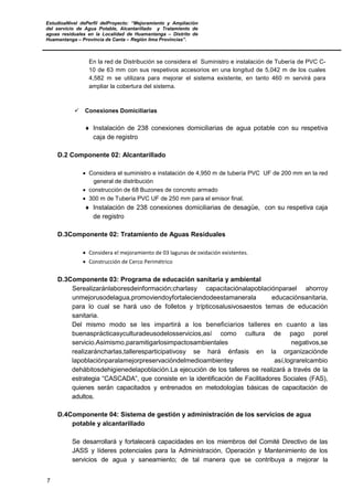 EstudioaNivel dePerfil delProyecto: “Mejoramiento y Ampliación
del servicio de Agua Potable, Alcantarillado y Tratamiento de
aguas residuales en la Localidad de Huamantanga – Distrito de
Huamantanga – Provincia de Canta – Región lima Provincias”.
7
En la red de Distribución se considera el Suministro e instalación de Tubería de PVC C-
10 de 63 mm con sus respetivos accesorios en una longitud de 5,042 m de los cuales
4,582 m se utilizara para mejorar el sistema existente, en tanto 460 m servirá para
ampliar la cobertura del sistema.
 Conexiones Domiciliarias
♦ Instalación de 238 conexiones domiciliarias de agua potable con su respetiva
caja de registro
D.2 Componente 02: Alcantarillado
• Considera el suministro e instalación de 4,950 m de tubería PVC UF de 200 mm en la red
general de distribución
• construcción de 68 Buzones de concreto armado
• 300 m de Tubería PVC UF de 250 mm para el emisor final.
♦ Instalación de 238 conexiones domiciliarias de desagüe, con su respetiva caja
de registro
D.3Componente 02: Tratamiento de Aguas Residuales
• Considera el mejoramiento de 03 lagunas de oxidación existentes.
• Construcción de Cerco Perimétrico
D.3Componente 03: Programa de educación sanitaria y ambiental
Serealizaránlaboresdeinformación;charlasy capacitaciónalapoblaciónparael ahorroy
unmejorusodelagua,promoviendoyfortaleciendodeestamanerala educaciónsanitaria,
para lo cual se hará uso de folletos y trípticosalusivosaestos temas de educación
sanitaria.
Del mismo modo se les impartirá a los beneficiarios talleres en cuanto a las
buenasprácticasyculturadeusodelosservicios,así como cultura de pago porel
servicio.Asimismo,paramitigarlosimpactosambientales negativos,se
realizaráncharlas,talleresparticipativosy se hará énfasis en la organizaciónde
lapoblaciónparalamejorpreservacióndelmedioambientey así,lograrelcambio
dehábitosdehigienedelapoblación.La ejecución de los talleres se realizará a través de la
estrategia “CASCADA”, que consiste en la identificación de Facilitadores Sociales (FAS),
quienes serán capacitados y entrenados en metodologías básicas de capacitación de
adultos.
D.4Componente 04: Sistema de gestión y administración de los servicios de agua
potable y alcantarillado
Se desarrollará y fortalecerá capacidades en los miembros del Comité Directivo de las
JASS y líderes potenciales para la Administración, Operación y Mantenimiento de los
servicios de agua y saneamiento; de tal manera que se contribuya a mejorar la
 