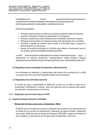 EstudioaNivel dePerfil delProyecto: “Mejoramiento y Ampliación
del servicio de Agua Potable, Alcantarillado y Tratamiento de
aguas residuales en la Localidad de Huamantanga – Distrito de
Huamantanga – Provincia de Canta – Región lima Provincias”.
72
LaJASStienecomo función general,administrar,operarymantener,
principalmente,lossistemasdeabastecimientodeagua,brindandolosservicios
enformaadecuadaentérminosdecalidad, cantidadycontinuidad.
Entresusfuncionestiene:
 Participar conjuntamente con toda la comunidad en todas las fases del Programa.
 Suscribir el Convenio Tripartito de participación en el Programa.
 Proponer y justificar las cuotas familiares ante la Asamblea General de Usuarios.
 Participar en forma activa en el proceso de ejecución del proyecto de su localidad.
 Coordinar y facilitar las acciones para cuando la comunidad haga su aporte de
cofinanciamiento, de ser el caso.
 Apoyar al Consultor de Estudios en el trámite para obtener la autorización para el
uso de agua, ante laAutoridadNacionaldel Agua(ANA).
LaJASS tienecomofunción,enlafasedepost-inversión,brindarlosserviciosde agua y
saneamiento en óptimas condiciones, mantenerenbuen estado elsistema deaguay
vigilarigualmente quelasletrinassemantenganoperativasy sean utilizadasadecuadamente
c.2 Diagnóstico de las actividades de Operación y Mantenimiento
Las actividades de operación y mantenimiento del sistema son asumidos por la JASS
con apoyo económico de la Municipalidad Distrital de Huamantanga.
c.3 Diagnóstico de la Actividad comercial
El servicio de agua y alcantarillado es deficiente, el cobro por la tarifa de agua es de
únicamente 2 soles/familia o vivienda, factor que determina que los ingresos para gastos
de operación y mantenimiento son mínimos.
3.1.3 Diagnóstico de los involucrados en el PIP
a) Análisis de Grupos Sociales y Entidades
 Ministerio de Vivienda, construcción y Saneamiento – MVCS
El MVCS como ente público promueve la ampliación de la cobertura y el mejoramiento de
la calidad de los servicios de saneamiento, tratamiento de aguas servidas y disposición
de excretas. Dado que tiene el manejo del Programa PROCOES, asegura la inversión de
forma integral y, la ejecución de los Proyectos que corresponden a este Lote.
 
