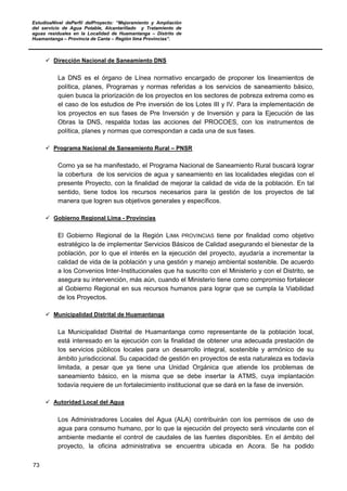 EstudioaNivel dePerfil delProyecto: “Mejoramiento y Ampliación
del servicio de Agua Potable, Alcantarillado y Tratamiento de
aguas residuales en la Localidad de Huamantanga – Distrito de
Huamantanga – Provincia de Canta – Región lima Provincias”.
73
 Dirección Nacional de Saneamiento DNS
La DNS es el órgano de Línea normativo encargado de proponer los lineamientos de
política, planes, Programas y normas referidas a los servicios de saneamiento básico,
quien busca la priorización de los proyectos en los sectores de pobreza extrema como es
el caso de los estudios de Pre inversión de los Lotes III y IV. Para la implementación de
los proyectos en sus fases de Pre Inversión y de Inversión y para la Ejecución de las
Obras la DNS, respalda todas las acciones del PROCOES, con los instrumentos de
política, planes y normas que correspondan a cada una de sus fases.
 Programa Nacional de Saneamiento Rural – PNSR
Como ya se ha manifestado, el Programa Nacional de Saneamiento Rural buscará lograr
la cobertura de los servicios de agua y saneamiento en las localidades elegidas con el
presente Proyecto, con la finalidad de mejorar la calidad de vida de la población. En tal
sentido, tiene todos los recursos necesarios para la gestión de los proyectos de tal
manera que logren sus objetivos generales y específicos.
 Gobierno Regional Lima - Provincias
El Gobierno Regional de la Región LIMA PROVINCIAS tiene por finalidad como objetivo
estratégico la de implementar Servicios Básicos de Calidad asegurando el bienestar de la
población, por lo que el interés en la ejecución del proyecto, ayudaría a incrementar la
calidad de vida de la población y una gestión y manejo ambiental sostenible. De acuerdo
a los Convenios Inter-Institucionales que ha suscrito con el Ministerio y con el Distrito, se
asegura su intervención, más aún, cuando el Ministerio tiene como compromiso fortalecer
al Gobierno Regional en sus recursos humanos para lograr que se cumpla la Viabilidad
de los Proyectos.
 Municipalidad Distrital de Huamantanga
La Municipalidad Distrital de Huamantanga como representante de la población local,
está interesado en la ejecución con la finalidad de obtener una adecuada prestación de
los servicios públicos locales para un desarrollo integral, sostenible y armónico de su
ámbito jurisdiccional. Su capacidad de gestión en proyectos de esta naturaleza es todavía
limitada, a pesar que ya tiene una Unidad Orgánica que atiende los problemas de
saneamiento básico, en la misma que se debe insertar la ATMS, cuya implantación
todavía requiere de un fortalecimiento institucional que se dará en la fase de inversión.
 Autoridad Local del Agua
Los Administradores Locales del Agua (ALA) contribuirán con los permisos de uso de
agua para consumo humano, por lo que la ejecución del proyecto será vinculante con el
ambiente mediante el control de caudales de las fuentes disponibles. En el ámbito del
proyecto, la oficina administrativa se encuentra ubicada en Acora. Se ha podido
 