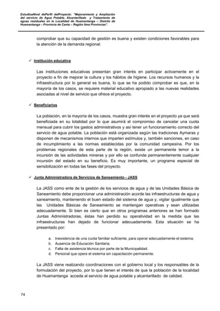 EstudioaNivel dePerfil delProyecto: “Mejoramiento y Ampliación
del servicio de Agua Potable, Alcantarillado y Tratamiento de
aguas residuales en la Localidad de Huamantanga – Distrito de
Huamantanga – Provincia de Canta – Región lima Provincias”.
74
comprobar que su capacidad de gestión es buena y existen condiciones favorables para
la atención de la demanda regional.
 Institución educativa
Las instituciones educativas presentan gran interés en participar activamente en el
proyecto a fin de mejorar la cultura y los hábitos de higiene. Los recursos humanos y la
infraestructura por lo general es buena, lo que se ha podido comprobar es que, en la
mayoría de los casos, se requiere material educativo apropiado a las nuevas realidades
asociadas al nivel de servicio que ofrece el proyecto.
 Beneficiarios
La población, en la mayoría de los casos, muestra gran interés en el proyecto ya que será
beneficiada en su totalidad por lo que asumirá el compromiso de cancelar una cuota
mensual para cubrir los gastos administrativos y así tener un funcionamiento correcto del
servicio de agua potable. La población está organizada según las tradiciones Aymaras y
disponen de mecanismos internos que imparten estímulos y, también sanciones, en caso
de incumplimiento a las normas establecidas por la comunidad campesina. Por los
problemas regionales de esta parte de la región, existe un permanente temor a la
incursión de las actividades mineras y por ello se confunde permanentemente cualquier
incursión del estado en su beneficio. Es muy importante, un programa especial de
sensibilización en todas las fases del proyecto.
 Junta Administradora de Servicios de Saneamiento - JASS
La JASS como ente de la gestión de los servicios de agua y de las Unidades Básica de
Saneamiento debe proporcionar una administración acorde las infraestructuras de agua y
saneamiento, manteniendo el buen estado del sistema de agua y, vigilar igualmente que
las Unidades Básicas de Saneamiento se mantengan operativas y sean utilizadas
adecuadamente. Si bien es cierto que en otros programas anteriores se han formado
Juntas Administradoras, éstas han perdido su operatividad en la medida que las
infraestructuras han dejado de funcionar adecuadamente. Esta situación se ha
presentado por:
a. Inexistencia de una cuota familiar suficiente, para operar adecuadamente el sistema.
b. Ausencia de Educación Sanitaria.
c. Falta de asistencia técnica por parte de la Municipalidad.
d. Personal que opera el sistema sin capacitación permanente.
La JASS viene realizando coordinaciones con el gobierno local y los responsables de la
formulación del proyecto, por lo que tienen el interés de que la población de la localidad
de Huamantanga acceda al servicio de agua potable y alcantarillado de calidad.
 