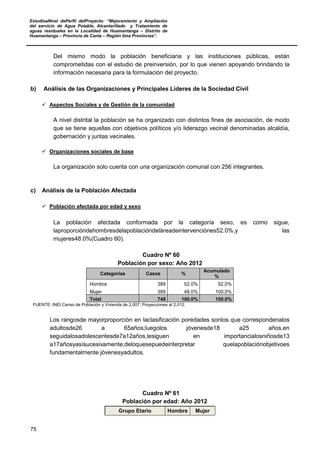 EstudioaNivel dePerfil delProyecto: “Mejoramiento y Ampliación
del servicio de Agua Potable, Alcantarillado y Tratamiento de
aguas residuales en la Localidad de Huamantanga – Distrito de
Huamantanga – Provincia de Canta – Región lima Provincias”.
75
Del mismo modo la población beneficiaria y las instituciones públicas, están
comprometidas con el estudio de preinversión, por lo que vienen apoyando brindando la
información necesaria para la formulación del proyecto.
b) Análisis de las Organizaciones y Principales Líderes de la Sociedad Civil
 Aspectos Sociales y de Gestión de la comunidad
A nivel distrital la población se ha organizado con distintos fines de asociación, de modo
que se tiene aquellas con objetivos políticos y/o liderazgo vecinal denominadas alcaldía,
gobernación y juntas vecinales.
 Organizaciones sociales de base
La organización solo cuenta con una organización comunal con 256 integrantes.
c) Análisis de la Población Afectada
 Población afectada por edad y sexo
La población afectada conformada por la categoría sexo, es como sigue,
laproporcióndehombresdelapoblacióndeláreadeintervenciónes52.0%,y las
mujeres48.0%(Cuadro 60).
Cuadro Nº 60
Población por sexo: Año 2012
Categorías Casos %
Acumulado
%
Hombre 389 52.0% 52.0%
Mujer 389 48.0% 100.0%
Total 748 100.0% 100.0%
FUENTE: INEI Censo de Población y Vivienda de 2,007, Proyecciones al 2,012.
Los rangosde mayorproporción en laclasificación poredades sonlos que correspondenalos
adultosde26 a 65años;luegolos jóvenesde18 a25 años,en
seguidalosadolescentesde7a12años,lesiguen en importancialosniñosde13
a17añosyasísucesivamente;deloquesepuedeinterpretar quelapoblaciónobjetivoes
fundamentalmente jóvenesyadultos.
Cuadro Nº 61
Población por edad: Año 2012
Grupo Etario Hombre Mujer
 