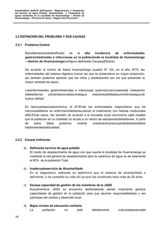 EstudioaNivel dePerfil delProyecto: “Mejoramiento y Ampliación
del servicio de Agua Potable, Alcantarillado y Tratamiento de
aguas residuales en la Localidad de Huamantanga – Distrito de
Huamantanga – Provincia de Canta – Región lima Provincias”.
78
3.2 DEFINICIÓN DEL PROBLEMA Y SUS CAUSAS
3.2.1 Problema Central
Elproblemacentralidentificado es la alta incidencia de enfermedades
gastrointestinales e infecciosas en la poblaciónde la localidad de Huamantanga
– distrito de Huamantanga(verfigura deÁrbolde CausasyEfectos).
De acuerdo al Centro de Salud Huamantanga (cuadro N° 33), en el año 2010, las
enfermedades del sistema digestivo fueron las que se presentaron en mayor proporción,
así también podemos apreciar que los niños y adolescentes son los que presentan la
mayor cantidad de casos.
Lasenfermedades gastrointestinales e infecciosas queinvolucranunaseriede malesentre
ellasladiarrea yotrasrelacionadasconelagua insalubreylafaltadesuministrodeagua,de
buena calidad.
En laencuestasocioeconómica, el 47.6%de los entrevistados respondieron que los
menoresde6años se enfermarondediarrea;siendo el tratamiento con hierbas medicinales
el90.6%de casos. Así también de acuerdo a la encuesta socio económica cabe resaltar
que la población en su totalidad no acude a un centro de saludparatratarladiarrea. A partir
de estos datos podemos mostrar unasituaciónpreocupantedelasaluddelos
habitantesdeestalocalidad.
3.2.2 Causas Indirectas
a) Deficiente servicio de agua potable
El medio de abastecimiento de agua con que cuenta la localidad de Huamantanga es
mediante la red general de abastecimiento pero la cobertura de agua es de solamente
el 85% de la población Total.
b) Inadecuadoservicio de Alcantarillado
En el diagnóstico realizado se determinó que el sistema de alcantarillado s
deficiente, y ha cumplido su vida útil ya que fue construido hace más de 20 años.
c) Escasa capacidad de gestión de los miembros de la JASS
Actualmente,la JASS se encuentra desfortalecida siendo importante generar
capacidades de gestión en la población para que asuman responsabilidades y ser
partícipes del cambio y desarrollo local.
d) Bajos niveles de educación sanitaria
La población no está debidamente culturizadaacercadel
 