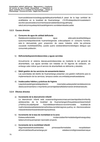 EstudioaNivel dePerfil delProyecto: “Mejoramiento y Ampliación
del servicio de Agua Potable, Alcantarillado y Tratamiento de
aguas residuales en la Localidad de Huamantanga – Distrito de
Huamantanga – Provincia de Canta – Región lima Provincias”.
79
buenusodelosserviciosdeaguapotableyalcantarillado.A pesar de la baja cantidad de
analfabetos en la localidad de Huamantanga (10.9%delapoblaciónnosabeleerni
escribir);secarecedeconocimientosacercadelarelaciónagualimpiay
salud;asícomoquelasprácticasdehigieneno sondelasmásadecuadas
3.2.3 Causas directas
a) Consumo de agua de calidad deficiente
Dadalacarenciadelserviciode agua adecuado,lacalidaddelagua
queconsumelapoblaciónde huamantanganoes adecuadapara el consumo humano,
esto lo demuestrala gran proporción de casos tratados entre las primeras
causasde morbilidad(EDAs), puesto queno existeanálisismicrobiológico delagua que
consumela población.
b) Deficientedisposicióndeexcretas y aguas servidas
Actualmente el sistema deevacuacióndeexcretas es mediante la red general de
alcantarillado, Las aguas servidas son tratadas en 03 lagunas de oxidación, sin
embargo cabe indicar que el servicio de alcantarillado es deficiente y obsoleto.
c) Débil gestión de los servicios de saneamiento básico
Las autoridades del distrito de Huamantanga presentan una gestión ineficiente para la
implementación de los servicios, tampoco existe una entidadquerealiceestatarea.
d) Inadecuados hábitos y prácticas de higiene
Lasprácticasdehigienedelapoblación nosonadecuadasysederivandelacarencia
deeducaciónsanitaria e importante porcentajedeanalfabetismoenel ámbitoenestudio.
3.2.4 Efectos directos
a) Incremento de la desnutrición infantil
La desnutrición infantil está ocasionandogravesconsecuenciaenlapoblacióninfantily
adolescentes de la localidad de Huamantanga(niñosyadolescentesentrelos5
y14años),locualpeligrael futurodeldesarrollosocio-económicodela localidad,de
noafrontarestarealidadestaríamosfrenteaunproblemagrave,quehoy en díacrececadavez
mássobretodoenlosestratosdemayorpobreza.
b) Incremento de la tasa de mortalidad en la zona
Esteesunefectodela incidenciadeenfermedadesdigestivasagudasy
ladesnutriciónqueimperaen lazonadel proyecto.
c) Incremento de la morbilidad infantil
Segúnlasestadísticasdelasdiez primerasenfermedades recopiladasen
elCentrodeSaludHuamantanga,por edadescronológicosseobservaque
 