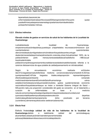 EstudioaNivel dePerfil delProyecto: “Mejoramiento y Ampliación
del servicio de Agua Potable, Alcantarillado y Tratamiento de
aguas residuales en la Localidad de Huamantanga – Distrito de
Huamantanga – Provincia de Canta – Región lima Provincias”.
80
laparasitosis,laacarosis,las
enfermedadesintestinaleseinfecciosas(EDAsengeneral)enniños;porlo quese
puedeafirmarquelaspersonasenestegrupoetariosonlosmásafectados
porlasenfermedades hídricas.
3.2.5 Efectos indirectos
Elevado niveles de gastos en servicios de salud de los habitantes de la Localidad de
Huamantanga
Loshabitantesde la localidad de Huamantanga,
empeoransusituacióndepobreza,puestoque unapartedelos recursoseconómicoscon que
cuentanlostienen queorientaralas
atencionesdesaludymitigarladesnutricióndelosniñosyadolescentes,enlugar
deatendernecesidadesprimarias(alimentación,viviendas,otras).Actualmenteel 100% de la
poblacióntienen porlo menosunanecesidadbásicainsatisfecha –NBI,locual
losubicadentrodela
poblaciónconpobrezayprecisamenteunadelasnecesidadesinsatisfechasesla referida a la
carencia delosservicios de agua potable de calidadysaneamiento en dichalocalidad.
Según la encuestasocio económica realizada enOctubre
de2,012,losgastosensaludreferidosa medicina convencionalsonenpromedioS/.8.25/mes
querepresentael2.40%de losgastos totales,estaproporción representalosgastos
efectivosdelospacientesenla comprade
medicinasotratamientoenelCentrodeSaludHuamantanga uotros
establecimientodesalud,enelquenoestáincluidolos gastos quedemandanala economía
nacionallosniñosyadolescentesque se tratan a travésdel Sistema Integral de Salud –
SIS;porotro lado,una proporción considerable del gasto se concentra en el tratamiento y
curación de enfermedades en base a medicina
natural,comúnmentepracticadaporlapoblaciónmáspobresdeestacomunidad,enel
quenosecontabilizaeltiempoutilizadoparalarecolección deyerbas
medicinalesyeltratamientopropiamente dicho practicado por terceros
(curanderos),demaneraqueloscostos seelevancadavezmás.
3.2.6 Efecto final
Elefecto finaleslabaja calidad de vida de los habitantes de la localidad de
Huamantanga,debido a ladeficiente calidad del serviciodeaguay
alcantarillado;estasituaciónderivaenelempeoramientodela
pobrezayfaltadedesarrollosocioeconómicodelapoblación.
 
