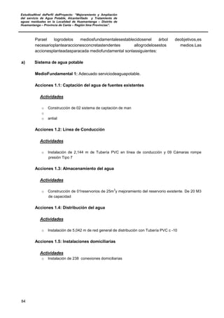 EstudioaNivel dePerfil delProyecto: “Mejoramiento y Ampliación
del servicio de Agua Potable, Alcantarillado y Tratamiento de
aguas residuales en la Localidad de Huamantanga – Distrito de
Huamantanga – Provincia de Canta – Región lima Provincias”.
84
Parael logrodelos mediosfundamentalesestablecidosenel árbol deobjetivos,es
necesarioplantearaccionesconcretastendentes allogrodelosestos medios.Las
accionesplanteadasparacada mediofundamental sonlassiguientes:
a) Sistema de agua potable
MedioFundamental 1: Adecuado serviciodeaguapotable.
Acciones 1.1: Captación del agua de fuentes existentes
Actividades
o Construcción de 02 sistema de captación de man
o
o antial
Acciones 1.2: Línea de Conducción
Actividades
o Instalación de 2,144 m de Tubería PVC en línea de conducción y 09 Cámaras rompe
presión Tipo 7
Acciones 1.3: Almacenamiento del agua
Actividades
o Construcción de 01reservorios de 25m
3
y mejoramiento del reservorio existente. De 20 M3
de capacidad
Acciones 1.4: Distribución del agua
Actividades
o Instalación de 5,042 m de red general de distribución con Tubería PVC c -10
Acciones 1.5: Instalaciones domiciliarias
Actividades
o Instalación de 238 conexiones domiciliarias
 