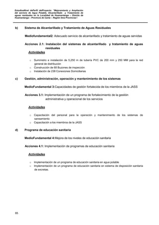 EstudioaNivel dePerfil delProyecto: “Mejoramiento y Ampliación
del servicio de Agua Potable, Alcantarillado y Tratamiento de
aguas residuales en la Localidad de Huamantanga – Distrito de
Huamantanga – Provincia de Canta – Región lima Provincias”.
85
b) Sistema de Alcantarillado y Tratamiento de Aguas Residuales
Mediofundamental2: Adecuado servicio de alcantarillado y tratamiento de aguas servidas
Acciones 2.1: Instalación del sistemas de alcantarillado y tratamiento de aguas
residuales
Actividades
o Suministro e instalación de 5,250 m de tubería PVC de 200 mm y 250 MM para la red
general de distribución
o Construcción de 68 Buzones de inspección
o Instalación de 238 Conexiones Domiciliarias
c) Gestión, administración, operación y mantenimiento de los sistemas
MedioFundamental 3:Capacidades de gestión fortalecida de los miembros de la JASS
Acciones 3.1: Implementación de un programa de fortalecimiento de la gestión
administrativa y operacional de los servicios
Actividades
o Capacitación del personal para la operación y mantenimiento de los sistemas de
saneamiento
o Capacitación a los miembros de la JASS
d) Programa de educación sanitaria
MedioFundamental 4:Mejora de los niveles de educación sanitaria
Acciones 4.1: Implementación de programas de educación sanitaria
Actividades
o Implementación de un programa de educación sanitaria en agua potable
o Implementación de un programa de educación sanitaria en sistema de disposición sanitaria
de excretas.
 