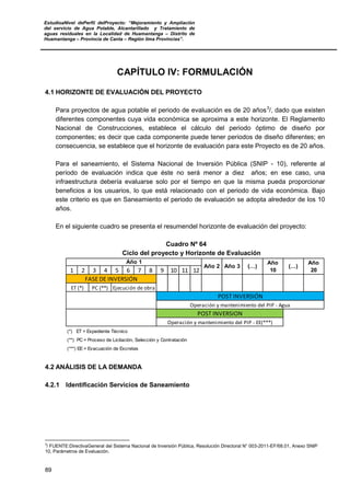 EstudioaNivel dePerfil delProyecto: “Mejoramiento y Ampliación
del servicio de Agua Potable, Alcantarillado y Tratamiento de
aguas residuales en la Localidad de Huamantanga – Distrito de
Huamantanga – Provincia de Canta – Región lima Provincias”.
89
CAPÍTULO IV: FORMULACIÓN
4.1 HORIZONTE DE EVALUACIÓN DEL PROYECTO
Para proyectos de agua potable el periodo de evaluación es de 20 años3
/, dado que existen
diferentes componentes cuya vida económica se aproxima a este horizonte. El Reglamento
Nacional de Construcciones, establece el cálculo del periodo óptimo de diseño por
componentes; es decir que cada componente puede tener periodos de diseño diferentes; en
consecuencia, se establece que el horizonte de evaluación para este Proyecto es de 20 años.
Para el saneamiento, el Sistema Nacional de Inversión Pública (SNIP - 10), referente al
período de evaluación indica que éste no será menor a diez años; en ese caso, una
infraestructura debería evaluarse solo por el tiempo en que la misma pueda proporcionar
beneficios a los usuarios, lo que está relacionado con el periodo de vida económica. Bajo
este criterio es que en Saneamiento el periodo de evaluación se adopta alrededor de los 10
años.
En el siguiente cuadro se presenta el resumendel horizonte de evaluación del proyecto:
Cuadro Nº 64
Ciclo del proyecto y Horizonte de Evaluación
1 2 3 4 5 6 7 8 9 10 11 12
(*) ET = Expediente Técnico
(**) PC = Proceso de Licitación, Selección y Contratación
(***) EE = Evacuación de Excretas
(…)
Año
20
Año 2 Año 3 (…)
Año
10
Año 1
Ejecución de obra
FASE DE INVERSIÓN
POST INVERSIÓN
Operación y mantenimiento del PIP - Agua
Operación y mantenimiento del PIP - EE(***)
POST INVERSION
ET (*) PC (**)
4.2 ANÁLISIS DE LA DEMANDA
4.2.1 Identificación Servicios de Saneamiento
3
/ FUENTE:DirectivaGeneral del Sistema Nacional de Inversión Pública, Resolución Directoral N° 003-2011-EF/68.01, Anexo SNIP
10, Parámetros de Evaluación.
 