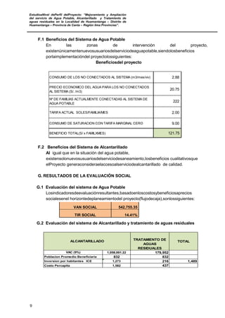 EstudioaNivel dePerfil delProyecto: “Mejoramiento y Ampliación
del servicio de Agua Potable, Alcantarillado y Tratamiento de
aguas residuales en la Localidad de Huamantanga – Distrito de
Huamantanga – Provincia de Canta – Región lima Provincias”.
9
F.1 Beneficios del Sistema de Agua Potable
En las zonas de intervención del proyecto,
existenúnicamentenuevosusuariosdelserviciodeaguapotable,siendolosbeneficios
porlaimplementacióndel proyectolossiguientes:
Beneficiosdel proyecto
CONSUMO DE LOS NO CONECTADOS AL SISTEMA (m3/mes/viv) 2.88
PRECIO ECONOMICO DEL AGUA PARA LOS NO CONECTADOS
AL SISTEMA (S/. /m3)
20.75
Nº DE FAMILIAS ACTUALMENTE CONECTADAS AL SISTEMA DE
AGUA POTABLE
222
TARIFA ACTUAL SOLES/FAMILIA/MES 2.00
CONSUMO DE SATURACION CON TARIFA MARGINAL CERO 9.00
BENEFICIO TOTAL(S/ x FAMILXMES) 121.75
F.2 Beneficios del Sistema de Alcantarillado
Al igual que en la situación del agua potable,
existensolonuevosusuariosdelserviciodesaneamiento,losbeneficios cualitativosque
elProyecto generaconsideraelaccesoalserviciodealcantarillado de calidad.
G. RESULTADOS DE LA EVALUACIÓN SOCIAL
G.1 Evaluación del sistema de Agua Potable
Losindicadoresdeevaluaciónresultantes,basadoenloscostosybeneficiosaprecios
socialesenel horizontedeplaneamientodel proyecto(flujodecaja),sonlossiguientes:
VAN SOCIAL 542,755.35
TIR SOCIAL 14.41%
G.2 Evaluación del sistema de Alcantarillado y tratamiento de aguas residuales
TRATAMIENTO DE
AGUAS
RESIDUALES
TOTAL
1,058,091.22 179,952
Poblacion Promedio Beneficiaria 832 832
Inversion por habitantes ICE 1,273 216 1,489
1,582 437Costo Percapita
ALCANTARILLADO
VAC (9%)
 