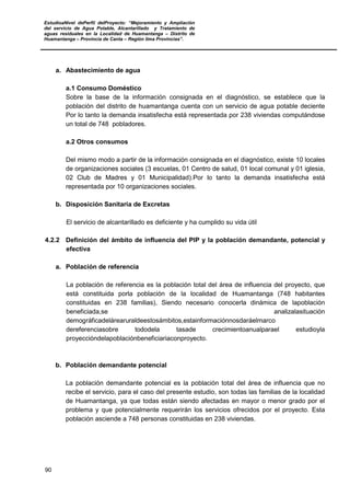 EstudioaNivel dePerfil delProyecto: “Mejoramiento y Ampliación
del servicio de Agua Potable, Alcantarillado y Tratamiento de
aguas residuales en la Localidad de Huamantanga – Distrito de
Huamantanga – Provincia de Canta – Región lima Provincias”.
90
a. Abastecimiento de agua
a.1 Consumo Doméstico
Sobre la base de la información consignada en el diagnóstico, se establece que la
población del distrito de huamantanga cuenta con un servicio de agua potable deciente
Por lo tanto la demanda insatisfecha está representada por 238 viviendas computándose
un total de 748 pobladores.
a.2 Otros consumos
Del mismo modo a partir de la información consignada en el diagnóstico, existe 10 locales
de organizaciones sociales (3 escuelas, 01 Centro de salud, 01 local comunal y 01 iglesia,
02 Club de Madres y 01 Municipalidad).Por lo tanto la demanda insatisfecha está
representada por 10 organizaciones sociales.
b. Disposición Sanitaria de Excretas
El servicio de alcantarillado es deficiente y ha cumplido su vida útil
4.2.2 Definición del ámbito de influencia del PIP y la población demandante, potencial y
efectiva
a. Población de referencia
La población de referencia es la población total del área de influencia del proyecto, que
está constituida porla población de la localidad de Huamantanga (748 habitantes
constituidas en 238 familias), Siendo necesario conocerla dinámica de lapoblación
beneficiada,se analizalasituación
demográficadelárearuraldeestosámbitos,estainformaciónnosdaráelmarco
dereferenciasobre tododela tasade crecimientoanualparael estudioyla
proyeccióndelapoblaciónbeneficiariaconproyecto.
b. Población demandante potencial
La población demandante potencial es la población total del área de influencia que no
recibe el servicio, para el caso del presente estudio, son todas las familias de la localidad
de Huamantanga, ya que todas están siendo afectadas en mayor o menor grado por el
problema y que potencialmente requerirán los servicios ofrecidos por el proyecto. Esta
población asciende a 748 personas constituidas en 238 viviendas.
 