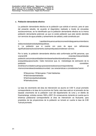 EstudioaNivel dePerfil delProyecto: “Mejoramiento y Ampliación
del servicio de Agua Potable, Alcantarillado y Tratamiento de
aguas residuales en la Localidad de Huamantanga – Distrito de
Huamantanga – Provincia de Canta – Región lima Provincias”.
91
c. Población demandante efectiva
La población demandante efectiva es la población que solicita el servicio, para el caso
del presente estudio, de acuerdo al diagnóstico realizado a través de encuestas
socioeconómicas, se ha identificado que la población demandante efectiva es la misma
población demandante potencial, ya que no existe población que este siendo atendida
con servicios de agua potable y saneamiento de calidad y está constituido por:
1. Lapoblaciónquenocuentaconconexióndeaguaensuviviendaono
estáconectadaatravésdepiletaspúblicas.
2. La población que si cuenta con pozo de agua con deficiencias
significativasensufuncionamiento,razónporelqueseconsiderasin servicio.
Por lo tanto, la población demandante efectiva está conformada por748 personas, que
vivenen238 viviendas.Estacantidadde
población,asícomolacantidaddeviviendassehaobtenidorealizandouncenso
acargodelequipoconsultor. Cabe mencionar que, la metodología de estimación de la
población consistióen
dividirlacomunidadencuatrogrupososectoresdecensocorrespondientes al
mismonúmerodesectoresdelacomunidad. Las características a considerarse fueron:
Nºdevarones / Nºdemujeres / Total Habitantes
NºdeViviendasHabitadas
NºdeViviendasDeshabitadas
NºdeInstituciones.
La tasa de crecimiento del área de intervención se asume en 0.90 % anual promedio
correspondiente a la tasa de la provincia de Canta; esta tasa está en el promedio de las
tasasde crecimiento de la población rural del departamento de Lima y el distrito de
Huamantanga entrelos censos 1993 y 2007. En consecuencia, teniendo en cuenta que la
dinámica poblacional correspondiente al área de intervención es fluctuante, para
propósitos de las proyecciones de la población se tomará en cuenta la tasa de 0.90
%anual promedio.
 
