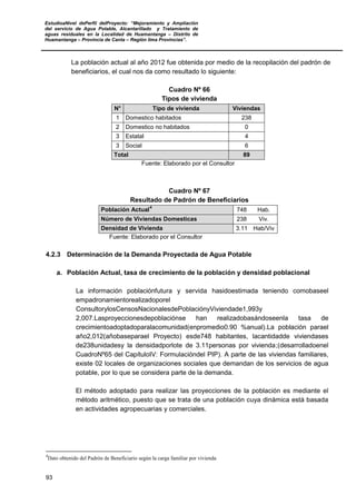 EstudioaNivel dePerfil delProyecto: “Mejoramiento y Ampliación
del servicio de Agua Potable, Alcantarillado y Tratamiento de
aguas residuales en la Localidad de Huamantanga – Distrito de
Huamantanga – Provincia de Canta – Región lima Provincias”.
93
La población actual al año 2012 fue obtenida por medio de la recopilación del padrón de
beneficiarios, el cual nos da como resultado lo siguiente:
Cuadro Nº 66
Tipos de vivienda
N° Tipo de vivienda Viviendas
1 Domestico habitados 238
2 Domestico no habitados 0
3 Estatal 4
3 Social 6
Total 89
Fuente: Elaborado por el Consultor
Cuadro Nº 67
Resultado de Padrón de Beneficiarios
Población Actual
4
748 Hab.
Número de Viviendas Domesticas 238 Viv.
Densidad de Vivienda 3.11 Hab/Viv
Fuente: Elaborado por el Consultor
4.2.3 Determinación de la Demanda Proyectada de Agua Potable
a. Población Actual, tasa de crecimiento de la población y densidad poblacional
La información poblaciónfutura y servida hasidoestimada teniendo comobaseel
empadronamientorealizadoporel
ConsultorylosCensosNacionalesdePoblaciónyViviendade1,993y
2,007.Lasproyeccionesdepoblaciónse han realizadobasándoseenla tasa de
crecimientoadoptadoparalacomunidad(enpromedio0.90 %anual).La población parael
año2,012(añobaseparael Proyecto) esde748 habitantes, lacantidadde viviendases
de238unidadesy la densidadporlote de 3.11personas por vivienda;(desarrolladoenel
CuadroNº65 del CapítuloIV: Formulacióndel PIP). A parte de las viviendas familiares,
existe 02 locales de organizaciones sociales que demandan de los servicios de agua
potable, por lo que se considera parte de la demanda.
El método adoptado para realizar las proyecciones de la población es mediante el
método aritmético, puesto que se trata de una población cuya dinámica está basada
en actividades agropecuarias y comerciales.
4
Dato obtenido del Padrón de Beneficiario según la carga familiar por vivienda
 