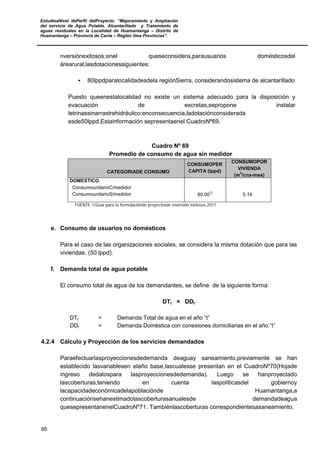 EstudioaNivel dePerfil delProyecto: “Mejoramiento y Ampliación
del servicio de Agua Potable, Alcantarillado y Tratamiento de
aguas residuales en la Localidad de Huamantanga – Distrito de
Huamantanga – Provincia de Canta – Región lima Provincias”.
95
nversiónexitosos;enel queseconsidera,parausuarios domésticosdel
árearural,lasdotacionessiguientes:
• 80lppdparalocalidadesdela regiónSierra, considerandosistema de alcantarillado
Puesto queenestalocalidad no existe un sistema adecuado para la disposición y
evacuación de excretas,sepropone instalar
letrinassinarrastrehidráulico;enconsecuencia,ladotaciónconsiderada
esde50lppd.Estainformación sepresentaenel CuadroNº69.
Cuadro Nº 69
Promedio de consumo de agua sin medidor
CATEGORIADE CONSUMO
CONSUMOPER
CAPITA (lppd)
CONSUMOPOR
VIVIENDA
(m
3
/cnx-mes)
DOMESTICO
ConsumounitarioC/medidor
ConsumounitarioS/medidor 80.00
1/
5.14
FUENTE:1/Guía para la formulaciónde proyectosde inversión exitosos,2011.
e. Consumo de usuarios no domésticos
Para el caso de las organizaciones sociales, se considera la misma dotación que para las
viviendas. (50 lppd).
f. Demanda total de agua potable
El consumo total de agua de los demandantes, se define de la siguiente forma:
DTt = DDt
DTt = Demanda Total de agua en el año “t”
DDt = Demanda Doméstica con conexiones domiciliarias en el año “t”
4.2.4 Cálculo y Proyección de los servicios demandados
Paraefectuarlasproyeccionesdedemanda deaguay saneamiento,previamente se han
establecido lasvariablesen elaño base,lascualesse presentan en el CuadroNº70(Hojade
ingreso dedatospara lasproyeccionesdedemanda). Luego se hanproyectado
lascoberturas,teniendo en cuenta laspolíticasdel gobiernoy
lacapacidadeconómicadelapoblaciónde Huamantanga,a
continuaciónsehanestimadolascoberturasanualesde demandadeagua
quesepresentanenelCuadroNº71. Tambiénlascoberturas correspondientesasaneamiento.
 